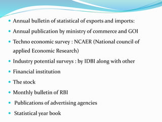  Annual bulletin of statistical of exports and imports:
 Annual publication by ministry of commerce and GOI
 Techno economic survey : NCAER (National council of
applied Economic Research)
 Industry potential surveys : by IDBI along with other
 Financial institution
 The stock
 Monthly bulletin of RBI
 Publications of advertising agencies
 Statistical year book
 