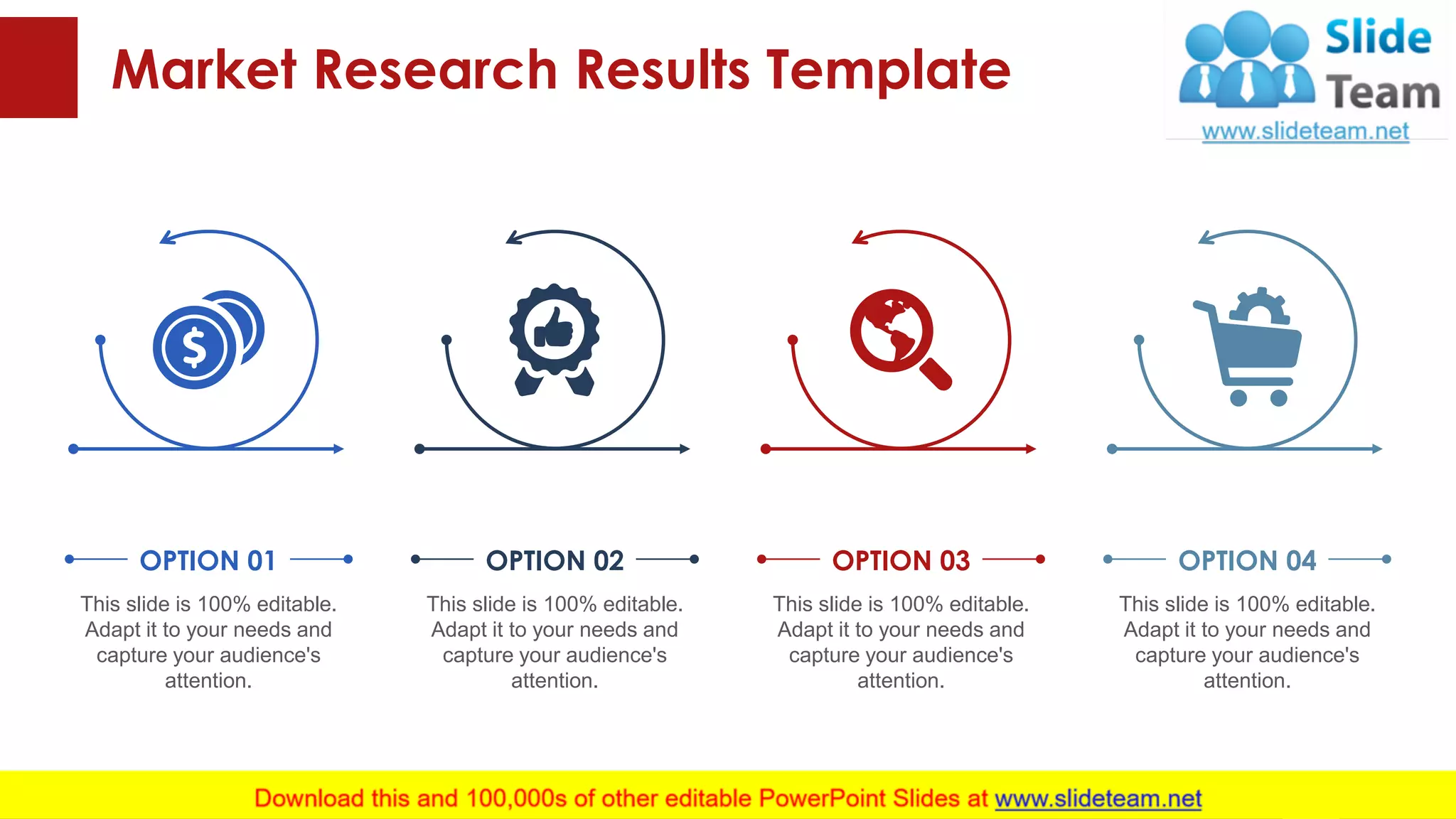 Market Research Results Template
This slide is 100% editable. Adapt it to your needs and capture your audience's attention.
This slide is 100% editable.
Adapt it to your needs and
capture your audience's
attention.
OPTION 01
This slide is 100% editable.
Adapt it to your needs and
capture your audience's
attention.
OPTION 02
This slide is 100% editable.
Adapt it to your needs and
capture your audience's
attention.
OPTION 03
This slide is 100% editable.
Adapt it to your needs and
capture your audience's
attention.
OPTION 04
13
 