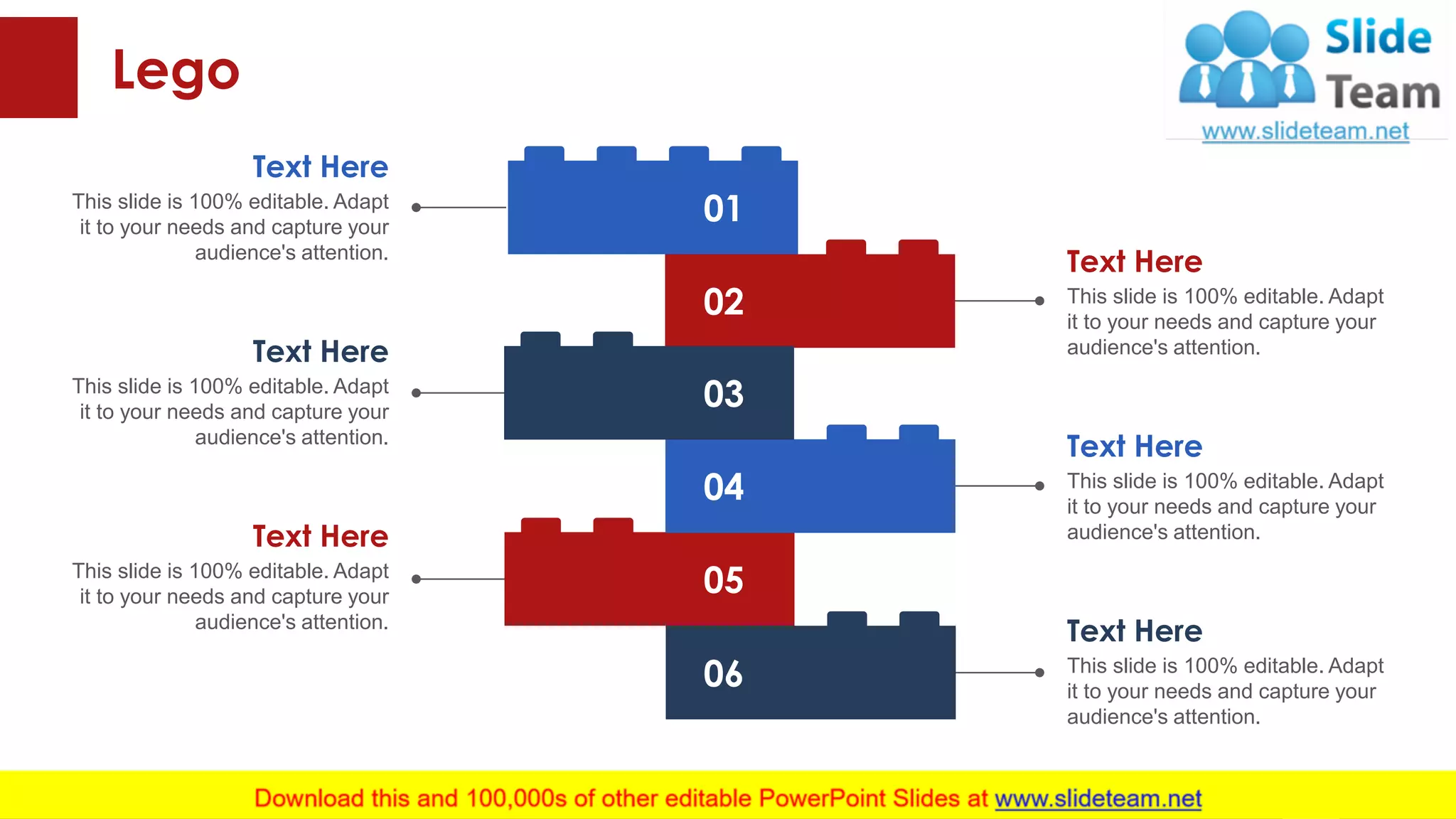 Lego
This slide is 100% editable. Adapt
it to your needs and capture your
audience's attention.
Text Here
This slide is 100% editable. Adapt
it to your needs and capture your
audience's attention.
Text Here
This slide is 100% editable. Adapt
it to your needs and capture your
audience's attention.
Text Here
This slide is 100% editable. Adapt
it to your needs and capture your
audience's attention.
Text Here
This slide is 100% editable. Adapt
it to your needs and capture your
audience's attention.
Text Here
This slide is 100% editable. Adapt
it to your needs and capture your
audience's attention.
Text Here
43
06
05
04
02
01
03
 