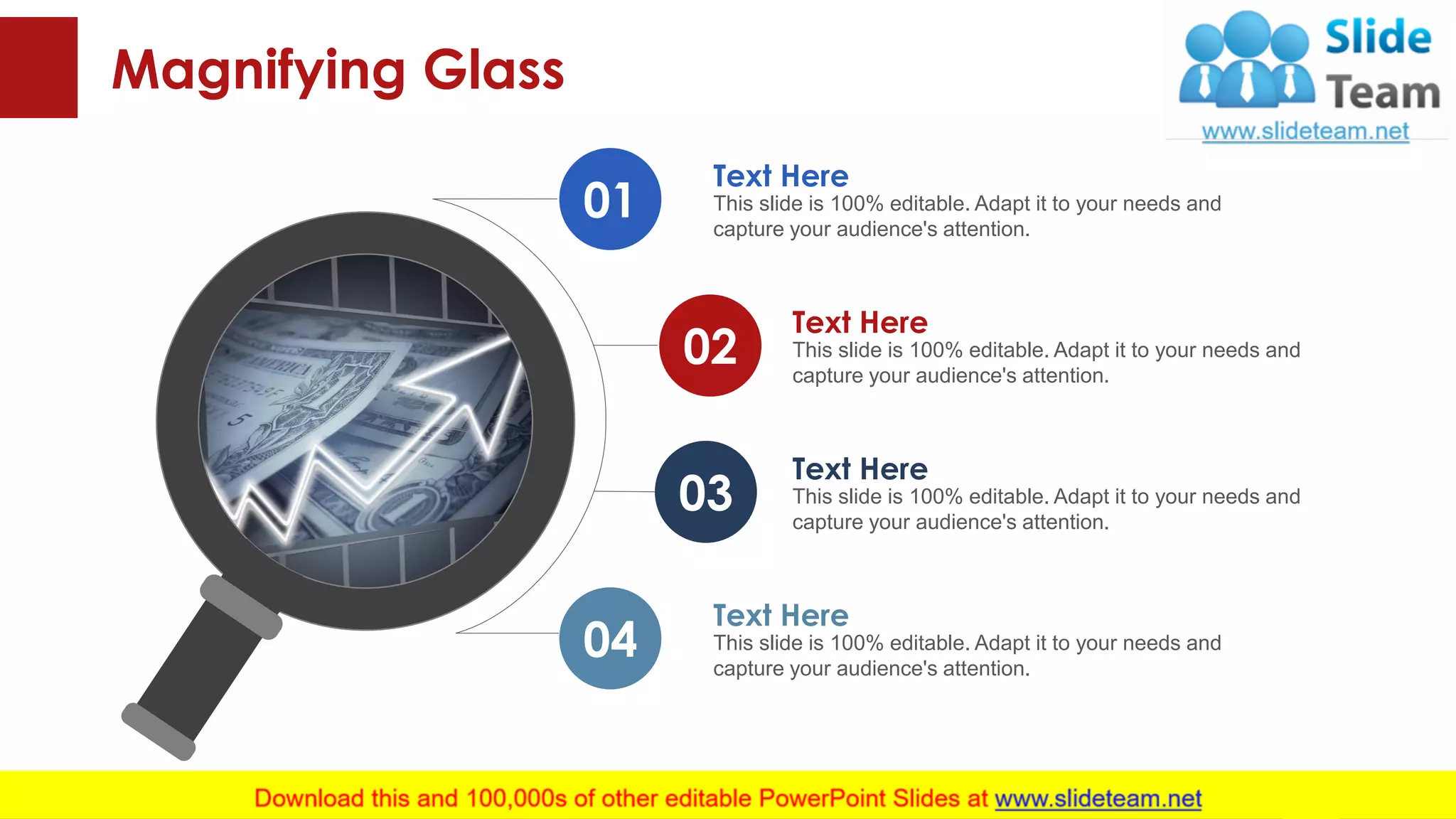 Magnifying Glass
This slide is 100% editable. Adapt it to your needs and
capture your audience's attention.
Text Here
This slide is 100% editable. Adapt it to your needs and
capture your audience's attention.
Text Here
This slide is 100% editable. Adapt it to your needs and
capture your audience's attention.
Text Here
This slide is 100% editable. Adapt it to your needs and
capture your audience's attention.
Text Here
01
02
03
04
45
 