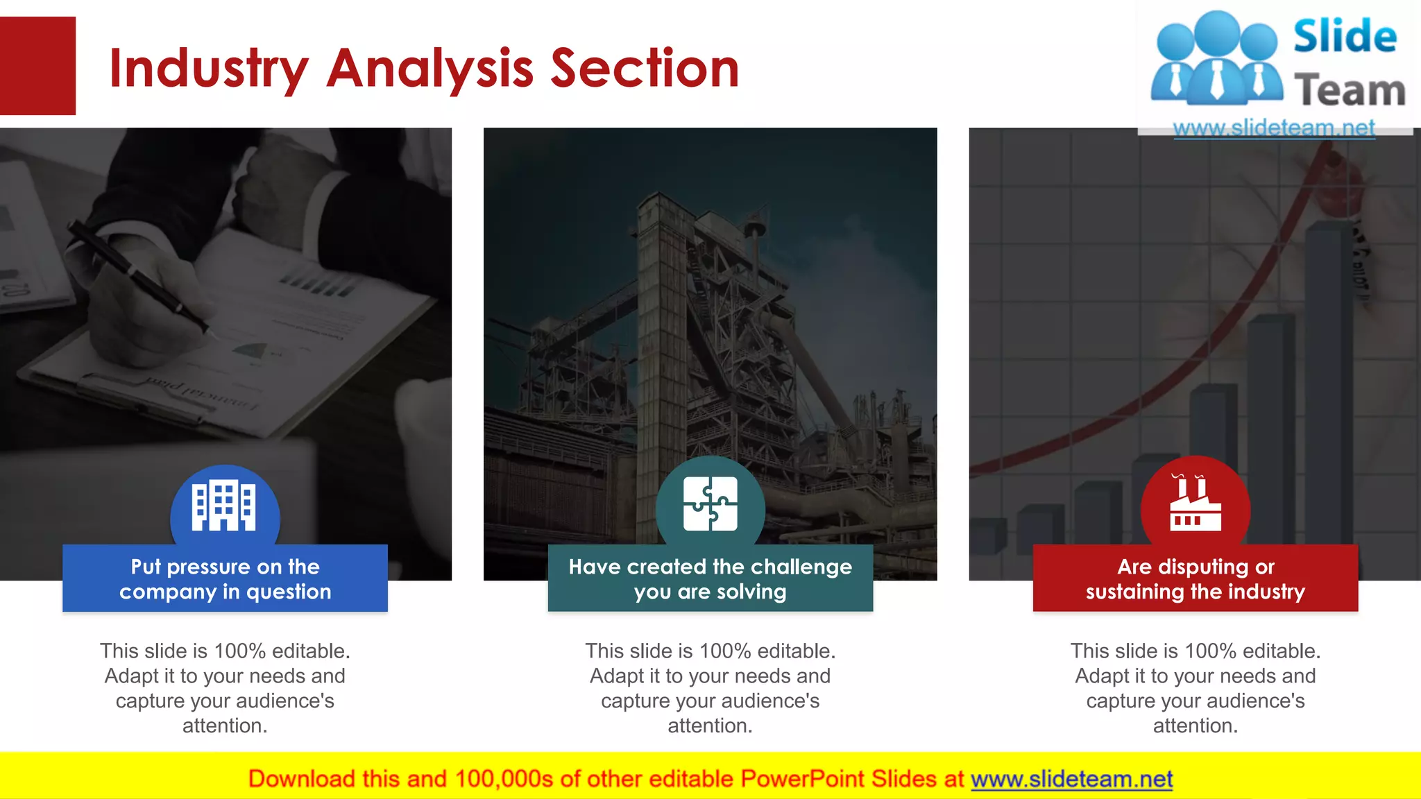 Industry Analysis Section
This slide is 100% editable.
Adapt it to your needs and
capture your audience's
attention.
This slide is 100% editable.
Adapt it to your needs and
capture your audience's
attention.
This slide is 100% editable.
Adapt it to your needs and
capture your audience's
attention.
Have created the challenge
you are solving
Are disputing or
sustaining the industry
Put pressure on the
company in question
This slide is 100% editable. Adapt it to your needs and capture your audience's attention.
9
 