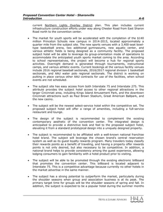 Proposed Convention Center Hotel - Sharonville
Introduction A-6
current Northern Lights Overlay District plan. This plan includes current
infrastructure construction efforts under way along Chester Road from East Sharon
Road north to the convention center.
 The market for youth sports will be accelerated with the completion of the $140
million Princeton Schools new campus in 2014-2015, located approximately a
quarter mile from the subject site. The new sports venues with a 3,400-seat bowl-
type basketball arena, two additional gymnasiums, new aquatic center, and
various athletic fields is being designed as a community facility. The proposed
subject hotel will be able to leverage its group-orientation mode of operations to
accommodate the anticipated youth sports market coming to the area. According
to school representatives, the project will become a hub for regional sports
activities. Overnight demand is generated through tournaments, instructional
camps, and various athletic events. Current bookings at the various facility venues
include 2016 regional baseball sectionals, 2016/2017 regional division 1 basketball
sectionals, and AAU water polo regional sectionals. The district is working on
putting in place various other AAU contracts for use of the facilities, when school
events are not scheduled.
 The subject site has easy access from both Interstate 75 and Interstate 275. This
attribute provides the subject hotel access to other regional attractions in the
larger Cincinnati area, including Kings Island Amusement Park, and the downtown
Cincinnati attractions such as Paul Brown Stadium, Great American Ballpark, and
the new casino.
 The subject will be the newest select-service hotel within the competitive set. The
proposed subject hotel will offer a range of amenities, including a full-service
restaurant and lounge.
 The design of the subject is recommended to complement the existing
contemporary aesthetic of the convention center. The integrated design is
anticipated to provide a distinctive look and feel to the proposed subject hotel,
elevating it from a standard prototypical design into a uniquely designed property.
 The subject is recommended to be affiliated with a well-known national franchise
hotel brand. The subject will leverage the chosen brand’s central reservation
system as well as its guest loyalty rewards program. Many travelers today classify
their rewards points as a benefit of traveling, and having a property offer rewards
points is not only desired, but also necessary to be competitive. In addition, a
national brand helps to provide consistency among the guest experience, allowing
lodging consumers to gain familiarity with a hotel product prior to visiting.
 The subject will be able to be promoted through the existing electronic billboard
that promotes the convention center. This billboard is located adjacent to
Interstate 75. This is a competitive advantage because currently no other hotels in
the market advertise in the same manner.
 The subject has a strong potential to outperform the market, particularly during
the shoulder seasons when group and association business is at its peak. The
primary target time for groups will be the shoulder seasons of spring and fall. In
addition, the subject is expected to be a popular hotel during the summer months
 