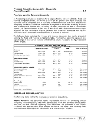 Proposed Convention Center Hotel - Sharonville
Financial Analysis E-3
Fixed and Variable Component Analysis
In forecasting revenues and expenses for a lodging facility, we have utilized a fixed and
variable component model. The model is based on the premise that hotel revenues and
expenses have a component that is fixed and another component that varies directly with
occupancy and facility utilization. Therefore, a projection is estimated by taking a known
level of revenue or expense and calculating the fixed component as well as the variable
portion. The fixed component is then held at a constant level, while the variable portion is
adjusted for the percentage change between the projected occupancy and facility
utilization, which produces the projected level of revenue or expense.
The following table indicates the revenue and expense categories that can be projected
utilizing the fixed and variable component model. The first two columns represent the
typical range of fixed versus variable while the third column represents the figure selected
for this project.
Selected %
Fixed Index of Variability
Revenues
Rooms 40% – 60% 40% – 60% Market Analysis Occupancy
Food & Beverage 30% – 50% 50% – 70% 40.0% Occupancy
Other Operated Departments 30% – 60% 40% – 70% 45.0% Occupancy
Departmental Expenses
Rooms 40% – 60% 40% – 60% 45.0% Occupancy
Food & Beverage 40% – 60% 40% – 60% 45.0% Occupancy
Other Operated Departments 40% – 60% 40% – 60% 50.0% Occupancy
Undistributed Operating Expenses
Administrative & General 40% – 60% 40% – 60% 45.0% Total Revenue
Management Fee 0% 100% 0.0% Total Revenue
Marketing 40% – 60% 40% – 60% 50.0% Total Revenue
Franchise Fees 0% 100% 0.0% Total Revenue
Property Operation & Maintenance 40% – 60% 40% – 60% 50.0% Total Revenue
Energy Costs 40% – 60% 40% – 60% 50.0% Total Revenue
Fixed Charges
Property Taxes 100% 0% 100.0% Total Revenue
Insurance 100% 0% 100.0% Total Revenue
Reserve for Replacement 0% 100% Total Revenue
Source: Hotel & Leisure Advisors
Range of Fixed and Variable Ratios
Typical Percent Fixed
Typical Percent
Variable
INCOME AND EXPENSE ANALYSIS
The following items outline the revenues and expenses calculations.
Rooms Revenue: We calculated rooms department revenue by estimating annual
occupancy and average daily rate (ADR) per occupied room. Our estimates of occupancy
and ADR, and the rationale supporting these estimates, are presented in the Subject
Occupancy and Average Daily Rate Analysis section of this report. The following table
indicates the projected occupancy levels and ADR for the subject property.
 