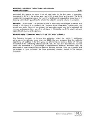 Proposed Convention Center Hotel - Sharonville
Financial Analysis E-13
estimated this reserve to equal 2.0% of total sales in the first year of operation,
increasing to 3.0% in the second year, and 4.0% in year three and beyond. The 4.0%
replacement reserve is projected for year three and beyond because that percentage is in
keeping with industry guidelines for a hotel the subject’s size and volume of operation.
Inflation: The assumed 3.0% per annum rate of inflation for the analysis is derived by a
review of the historical increases to the Consumer Price Index (CPI). To the extent that
actual rates differ from this percentage, the estimates would have to be adjusted. All
revenue and expense items were first calculated in 2015 dollars. A 3.0% growth rate was
applied to all revenue and expenses.
PROSPECTIVE FINANCIAL ANALYSIS IN INFLATED DOLLARS
The following forecasts of income and expenses reflect the subject’s anticipated
performance for calendar years beginning 2015. We have projected that the subject’s
operations will stabilize in the third year, and all income and expense items will increase
thereafter at the underlying inflation rate of 3.0%. We note that departmental expense
ratios are expressed as a percentage of departmental revenues. Franchise fees are
expressed as a percentage of rooms revenue. All other expense ratios are expressed as a
percentage of total revenues. We have presented rounded figures to the nearest
thousand.
 
