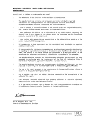 Proposed Convention Center Hotel - Sharonville
Certification F-1
I certify that, to the best of my knowledge and belief:
 The statements of fact contained in this report are true and correct.
 The reported analyses, opinions, and conclusions are limited only by the reported
assumptions and limiting conditions and are my personal, impartial, and unbiased
professional analyses, opinions, conclusions, and recommendations.
 I have no present or prospective interest in the property that is the subject of this report,
and I have no personal interest with respect to the parties involved.
 I have performed no services, as an appraiser or in any other capacity, regarding the
property that is the subject of this report within the three-year period immediately
preceding acceptance of this assignment.
 I have no bias with respect to any property that is the subject of this report or to the
parties involved with this assignment.
 My engagement in this assignment was not contingent upon developing or reporting
predetermined results.
 My compensation for completing this assignment is not contingent upon the development
or reporting of a predetermined value or direction in value that favors the cause of the
client, the amount of the value opinion, the attainment of a stipulated result, or the
occurrence of a subsequent event directly related to the intended use of this appraisal.
 The reported analyses, opinions, and conclusions were developed, and this report has been
prepared, in conformity with the requirements of the Code of Professional Ethics &
Standards of Professional Appraisal Practice of the Appraisal Institute.
 The reported analyses, opinions, and conclusions were developed, and this report has been
prepared, in conformity with the Uniform Standards of Professional Appraisal Practice.
 The use of this report is subject to the requirements of the Appraisal Institute relating to
review by its duly authorized representatives.
 Eric B. Hansen, AIA, ISHC has made a personal inspection of the property that is the
subject of this report.
 Kyle Mossman provided significant real property appraisal or appraisal consulting
assistance to the person signing this certification.
 As of the date of this report, Eric B. Hansen, AIA, ISHC has completed the Standards and
Ethics Education Requirements for Candidates of the Appraisal Institute.
__________________________
Eric B. Hansen, AIA, ISHC
Director of Development Services
 