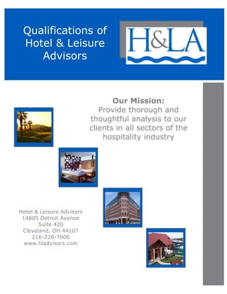 Qualifications of
Hotel & Leisure
Advisors
Our Mission:
Provide thorough and
thoughtful analysis to our
clients in all sectors of the
hospitality industry
Hotel & Leisure Advisors
14805 Detroit Avenue
Suite 420
Cleveland, OH 44107
216-228-7000
www.hladvisors.com
 