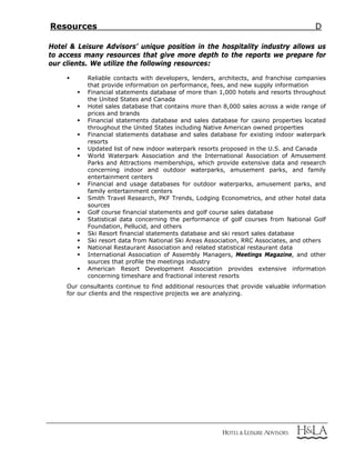 Resources D
Hotel & Leisure Advisors’ unique position in the hospitality industry allows us
to access many resources that give more depth to the reports we prepare for
our clients. We utilize the following resources:
 Reliable contacts with developers, lenders, architects, and franchise companies
that provide information on performance, fees, and new supply information
 Financial statements database of more than 1,000 hotels and resorts throughout
the United States and Canada
 Hotel sales database that contains more than 8,000 sales across a wide range of
prices and brands
 Financial statements database and sales database for casino properties located
throughout the United States including Native American owned properties
 Financial statements database and sales database for existing indoor waterpark
resorts
 Updated list of new indoor waterpark resorts proposed in the U.S. and Canada
 World Waterpark Association and the International Association of Amusement
Parks and Attractions memberships, which provide extensive data and research
concerning indoor and outdoor waterparks, amusement parks, and family
entertainment centers
 Financial and usage databases for outdoor waterparks, amusement parks, and
family entertainment centers
 Smith Travel Research, PKF Trends, Lodging Econometrics, and other hotel data
sources
 Golf course financial statements and golf course sales database
 Statistical data concerning the performance of golf courses from National Golf
Foundation, Pellucid, and others
 Ski Resort financial statements database and ski resort sales database
 Ski resort data from National Ski Areas Association, RRC Associates, and others
 National Restaurant Association and related statistical restaurant data
 International Association of Assembly Managers, Meetings Magazine, and other
sources that profile the meetings industry
 American Resort Development Association provides extensive information
concerning timeshare and fractional interest resorts
Our consultants continue to find additional resources that provide valuable information
for our clients and the respective projects we are analyzing.
 
