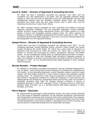 Staff F-2
Laurel A. Keller – Director of Appraisal & Consulting Services
Ms. Keller has been a hospitality consultant and appraiser since 2001, and has
completed over 200 assignments in 32 states. She has appraised individual assets
ranging in value from less than $1,000,000 to well over $100,000,000. She has held
management positions with the Sheraton Cleveland Airport Hotel, the Sheraton
Cleveland City Center Hotel, the Avon Oaks Country Club in Avon, Ohio, and the
Onwentsia Country Club in Lake Forest, Illinois.
Ms. Keller manages projects completed by other associates and testifies at hearings
regarding appraisals completed. She has generated appraisals, market feasibility
studies, economic impact studies, operational reviews, and impact studies for a wide
variety of leisure and hospitality oriented property types. Ms. Keller received her
Bachelor of Science in Hospitality Management from Purdue University in 1997. She is
a Certified General Real Estate Appraiser in Ohio and is currently working towards her
MAI designation from the Appraisal Institute.
Joseph Pierce – Director of Appraisal & Consulting Services
Joseph Pierce has been a hospitality consultant and appraiser since 2003. He has
completed appraisals, market feasibility studies, economic impact studies, and impact
studies throughout the United States. Mr. Pierce has a wide range of experience in
operations and accounting for hotels and resorts. Mr. Pierce was a Controller and
Director of Finance and Accounting for Clarion, Renaissance, Marriott, and Westin
Hotels. He also managed The Talbott Hotel, an independently-owned hotel in Chicago.
Mr. Pierce received an MBA from Michigan State University’s hospitality program in
1981 and a Bachelor of Science in Accounting from the State University of New York at
Brockport in 1978. He is a Certified General Real Estate Appraiser in Ohio, Michigan
and Pennsylvania.
Nuresh Maredia – Project Manager
Mr. Maredia is a hospitality consultant and appraiser and has completed assignments in
over 30 states. Since joining Hotel & Leisure Advisors, Mr. Maredia has completed over
100 studies. He has generated appraisals, market feasibility studies, economic impact
studies, and hotel impact studies for a wide variety of leisure and hospitality oriented
property types. Mr. Maredia has a wide range of experience in hotels and resorts. He
has worked in management positions at a hotel and restaurant in Texas and has also
helped operate and manage four independent hotels near Mumbai, India. He has been a
hospitality consultant since 2006. Mr. Maredia received a Masters of Science in
Hospitality Business in 2005 and a Bachelor of Arts in Business Finance in 2003 from
Michigan State University. He is a Certified General Real Estate Appraiser in Ohio,
Michigan, and Texas.
Pierre Rigaud – Associate
Mr. Rigaud performs appraisals, market feasibility studies, and impact studies nationally
for a wide range of hospitality properties. He has extensive operational, administrative
and management experiences with renowned hotel chains including Ritz, Four Seasons,
Park Hyatt and Accor. He received his Bachelor in Hotel Administration from the Center
of Hotel Management in Paris and his Master in Real Estate from Cornell University, with
concentrations in residential development and sustainable real estate.
 