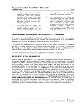 Proposed Convention Center Hotel - Sharonville
Introduction A-14
operations, and performance of the
proposed or existing project. The client
furthermore agrees to indemnify,
defend and hold harmless H&LA and its
directors, officers and employees, from
any and all claims of any nature
whatsoever, including attorney fees,
expenses and costs.
18. The report does not address the
project’s compliance with the federal
statute commonly known as the
Americans with Disabilities Act as well
as regulations and accessibility
guidelines promulgated thereunder.
19. The provisions of the report, the
engagement letter and these standard
conditions shall be severable, and if a
court of competent jurisdiction holds
any provisions of the report,
engagement letter and these standard
conditions invalid, illegal or
unenforceable, the remaining provisions
shall nevertheless remain in full force
and effect as written.
EXTRAORDINARY ASSUMPTIONS AND HYPOTHETICAL CONDITIONS
It is assumed that qualified professional hospitality management with demonstrated
expertise in management of hotels will operate the subject property. It is assumed that
adequate funds will be available for upkeep and repair of the facility.
The location and amenities of the proposed hotel and the details concerning its structure
are still in the idea stage and the financial projections shown in this report may change
depending upon the type of facility and amenities utilized in the proposed project. As
these plans are determined, they could have a material impact on this study.
There are no other extraordinary assumptions or hypothetical conditions.
COMPETENCY OF THE CONSULTANTS
Hotel & Leisure Advisors, LLC is a national hospitality consulting firm specializing in
appraisals, feasibility studies, economic impact studies, and impact analyses for hotels,
outdoor and indoor waterparks, resorts, ski resorts, golf courses, restaurants, conference
and convention centers, and other leisure real estate. We work exclusively in the
hospitality industry and concentrate our efforts on in-depth understanding of the trends
and factors related to this industry. Our participation in industry associations and trade
groups keeps us abreast of developments affecting our clients and gives us access to rich
sources of data. We follow news and transactions occurring in the hospitality industry on
a daily basis. The consultants of the firm have performed more than 2,000 hotel studies
since 1987 at various firms. Mr. Eric B. Hansen, AIA, ISHC has written articles concerning
hotels, resorts, waterparks, and sports facilities for Hotel Management, Hotel News Now,
World Waterpark Magazine, and Hotel Online and is a national expert on these types of
properties. We maintain databases and files concerning various types of hospitality
properties. Therefore, we possess the knowledge and experience to conduct the
inspection, analysis, and reasoning necessary to estimate the feasibility of the subject.
 