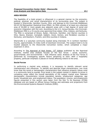 Proposed Convention Center Hotel - Sharonville
Area Analysis and Descriptive Data B-1
AREA REVIEW
The feasibility of a hotel project is influenced in a general manner by the economic,
political, physical, and social characteristics of its surrounding area. The subject is
located in Sharonville, Hamilton County, Ohio, and belongs to the Cincinnati-Middletown
OH-KY-IN Metropolitan Statistical Area (MSA). An MSA consists of at least one urbanized
area of 50,000 or more people plus adjacent areas with a high degree of social and
economic integration with the core. According to the U.S. Census Bureau, the Cincinnati-
Middletown MSA is a 15-county area spanning three states: Ohio, Indiana, and Kentucky.
The MSA is comprised of Brown, Butler, Clermont, Hamilton, and Warren counties in
Ohio; Boone, Bracken, Campbell, Gallatin, Grant, Kenton, and Pendleton counties in
Kentucky; and Dearborn, Franklin, and Ohio counties in Indiana.
Sharonville is a suburban community located along Interstate 75 in northern Hamilton
County, approximately 15 miles north of downtown Cincinnati. The subject hotel is to be
located adjacent to the Sharonville Convention Center, which completed a major
expansion in 2012.
According to The Appraisal of Real Estate, 13th
Edition published by the Appraisal
Institute, market area analysis focuses on the four forces – social, economic,
governmental, and environmental – that influence value. Analysis of the four forces is
performed by investigating specific factors pertaining to each. With a hospitality
property, particular emphasis is placed on trends affecting visitors to the area.
Social Forces
In performing a market area analysis, it is necessary to identify relevant social
characteristics and influences. To identify and describe these characteristics, one must
know that the social or demographic characteristics that influence property values most
in a community tend to overlap. Price levels in the subject market in relation to prices in
competing areas reflect the overall desirability of the subject market area. Relevant
demographic characteristics include population density, employment categories, age
levels, household size, and employment status. The population, income, and employment
figures presented in this section were taken from the Site To Do Business (STDB)
database and are based on official Census findings and estimates and projections from
the Environmental Systems Research Institute (ESRI).
 
