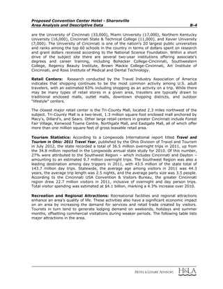 Proposed Convention Center Hotel - Sharonville
Area Analysis and Descriptive Data B-4
are the University of Cincinnati (33,000), Miami University (17,000), Northern Kentucky
University (16,000), Cincinnati State & Technical College (11,000), and Xavier University
(7,000). The University of Cincinnati is one of the nation’s 20 largest public universities
and ranks among the top 60 schools in the country in terms of dollars spent on research
and grant dollars received according to the National Science Foundation. Within a short
drive of the subject site there are several two-year institutions offering associate’s
degrees and career training, including Bohecker College-Cincinnati, Southwestern
College, Regency Beauty Institute, Brown Mackie College-Cincinnati, Art Institute of
Cincinnati, and Ross Institute of Medical and Dental Technology.
Retail Centers: Research conducted by the Travel Industry Association of America
indicates that shopping continues to be the most common activity among U.S. adult
travelers, with an estimated 63% including shopping as an activity on a trip. While there
may be many types of retail stores in a given area, travelers are typically drawn to
traditional enclosed malls, outlet malls, downtown shopping districts, and outdoor
“lifestyle” centers.
The closest major retail center is the Tri-County Mall, located 2.3 miles northwest of the
subject. Tri-County Mall is a two-level, 1.3 million square foot enclosed mall anchored by
Macy's, Dillard's, and Sears. Other large retail centers in greater Cincinnati include Forest
Fair Village, Kenwood Towne Centre, Northgate Mall, and Eastgate Mall, all of which offer
more than one million square feet of gross leasable retail area.
Tourism Statistics: According to a Longwoods International report titled Travel and
Tourism in Ohio: 2011 Travel Year, published by the Ohio Division of Travel and Tourism
in July 2012, the state recorded a total of 36.5 million overnight trips in 2011, up from
the 34.8 million reported in the Longwoods annual state study for 2010. Of this number,
27% were attributed to the Southwest Region – which includes Cincinnati and Dayton –
amounting to an estimated 9.7 million overnight trips. The Southwest Region was also a
leading destination among day trippers in 2011, with 43.5 million of the state total of
143.7 million day trips. Statewide, the average age among visitors in 2011 was 44.3
years, the average trip length was 2.5 nights, and the average party size was 3.5 people.
According to the Cincinnati USA Convention & Visitors Bureau, the greater Cincinnati
region drew 22.7 million visitors in 2011, inclusive of overnight and day person trips.
Total visitor spending was estimated at $4.1 billion, marking a 4.3% increase over 2010.
Recreation and Regional Attractions: Recreational facilities and regional attractions
enhance an area’s quality of life. These activities also have a significant economic impact
on an area by increasing the demand for services and retail trade created by visitors.
Tourists in turn tend to generate lodging demand on weekends, holidays and summer
months, offsetting commercial visitations during weaker periods. The following table lists
major attractions in the area.
 