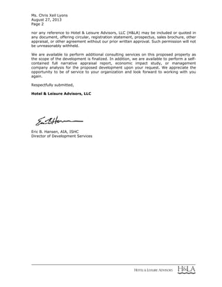 Ms. Chris Xeil Lyons
August 27, 2013
Page 2
nor any reference to Hotel & Leisure Advisors, LLC (H&LA) may be included or quoted in
any document, offering circular, registration statement, prospectus, sales brochure, other
appraisal, or other agreement without our prior written approval. Such permission will not
be unreasonably withheld.
We are available to perform additional consulting services on this proposed property as
the scope of the development is finalized. In addition, we are available to perform a self-
contained full narrative appraisal report, economic impact study, or management
company analysis for the proposed development upon your request. We appreciate the
opportunity to be of service to your organization and look forward to working with you
again.
Respectfully submitted,
Hotel & Leisure Advisors, LLC
Eric B. Hansen, AIA, ISHC
Director of Development Services
 