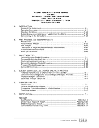 MARKET FEASIBILITY STUDY REPORT
FOR THE
PROPOSED CONVENTION CENTER HOTEL
11355 CHESTER ROAD
SHARONVILLE, HAMILTON COUNTY, OHIO
TABLE OF CONTENTS
A. INTRODUCTION
Scope of the Assignment ......................................................................... A-1
Executive Summary................................................................................ A-2
Standard Conditions ...............................................................................A-12
Extraordinary Assumptions and Hypothetical Conditions ..............................A-14
Competency of the Consultants................................................................A-14
B. AREA ANALYSIS AND DESCRIPTIVE DATA
Area Review .......................................................................................... B-1
Neighborhood Analysis............................................................................B-16
Site Analysis..........................................................................................B-22
Description of Projected/Recommended Improvements ...............................B-32
Franchise Affiliation Analysis ....................................................................B-35
Municipal Incentives ...............................................................................B-38
C. MARKET ANALYSIS
National Lodging Market Overview............................................................ C-1
Comparable Lodging Analysis................................................................... C-9
Cincinnati Lodging Overview ....................................................................C-12
Competitive Lodging Market Overview.......................................................C-13
Projected Market Occupancy ....................................................................C-30
Demand Interviews ................................................................................C-31
D. SUBJECT OCCUPANCY AND AVERAGE DAILY RATE ANALYSIS
Historical Performance of Sharonville Convention Center ............................. D-1
Competitive Advantages and Disadvantages of Subject Property................... D-2
Projected Subject Occupancy ................................................................... D-4
Estimated Average Daily Rate .................................................................. D-8
E. FINANCIAL ANALYSIS
Introduction .......................................................................................... E-1
Income and Expense Analysis .................................................................. E-3
Prospective Financial Analysis in Inflated Dollars.........................................E-13
Feasibility Analysis .................................................................................E-17
F. CERTIFICATION......................................................................................... F-1
ADDENDA
Qualifications............................................................................ Addendum I
Smith Travel Research Report ..................................................... Addendum II
ERSI Demographic Report .......................................................... Addendum III
Demand Interviews Survey Form................................................. Addendum IV
 