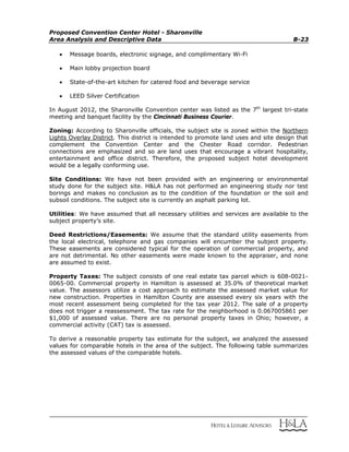Proposed Convention Center Hotel - Sharonville
Area Analysis and Descriptive Data B-23
 Message boards, electronic signage, and complimentary Wi-Fi
 Main lobby projection board
 State-of-the-art kitchen for catered food and beverage service
 LEED Silver Certification
In August 2012, the Sharonville Convention center was listed as the 7th
largest tri-state
meeting and banquet facility by the Cincinnati Business Courier.
Zoning: According to Sharonville officials, the subject site is zoned within the Northern
Lights Overlay District. This district is intended to promote land uses and site design that
complement the Convention Center and the Chester Road corridor. Pedestrian
connections are emphasized and so are land uses that encourage a vibrant hospitality,
entertainment and office district. Therefore, the proposed subject hotel development
would be a legally conforming use.
Site Conditions: We have not been provided with an engineering or environmental
study done for the subject site. H&LA has not performed an engineering study nor test
borings and makes no conclusion as to the condition of the foundation or the soil and
subsoil conditions. The subject site is currently an asphalt parking lot.
Utilities: We have assumed that all necessary utilities and services are available to the
subject property’s site.
Deed Restrictions/Easements: We assume that the standard utility easements from
the local electrical, telephone and gas companies will encumber the subject property.
These easements are considered typical for the operation of commercial property, and
are not detrimental. No other easements were made known to the appraiser, and none
are assumed to exist.
Property Taxes: The subject consists of one real estate tax parcel which is 608-0021-
0065-00. Commercial property in Hamilton is assessed at 35.0% of theoretical market
value. The assessors utilize a cost approach to estimate the assessed market value for
new construction. Properties in Hamilton County are assessed every six years with the
most recent assessment being completed for the tax year 2012. The sale of a property
does not trigger a reassessment. The tax rate for the neighborhood is 0.067005861 per
$1,000 of assessed value. There are no personal property taxes in Ohio; however, a
commercial activity (CAT) tax is assessed.
To derive a reasonable property tax estimate for the subject, we analyzed the assessed
values for comparable hotels in the area of the subject. The following table summarizes
the assessed values of the comparable hotels.
 