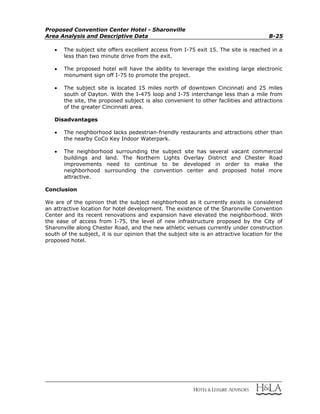 Proposed Convention Center Hotel - Sharonville
Area Analysis and Descriptive Data B-25
 The subject site offers excellent access from I-75 exit 15. The site is reached in a
less than two minute drive from the exit.
 The proposed hotel will have the ability to leverage the existing large electronic
monument sign off I-75 to promote the project.
 The subject site is located 15 miles north of downtown Cincinnati and 25 miles
south of Dayton. With the I-475 loop and I-75 interchange less than a mile from
the site, the proposed subject is also convenient to other facilities and attractions
of the greater Cincinnati area.
Disadvantages
 The neighborhood lacks pedestrian-friendly restaurants and attractions other than
the nearby CoCo Key Indoor Waterpark.
 The neighborhood surrounding the subject site has several vacant commercial
buildings and land. The Northern Lights Overlay District and Chester Road
improvements need to continue to be developed in order to make the
neighborhood surrounding the convention center and proposed hotel more
attractive.
Conclusion
We are of the opinion that the subject neighborhood as it currently exists is considered
an attractive location for hotel development. The existence of the Sharonville Convention
Center and its recent renovations and expansion have elevated the neighborhood. With
the ease of access from I-75, the level of new infrastructure proposed by the City of
Sharonville along Chester Road, and the new athletic venues currently under construction
south of the subject, it is our opinion that the subject site is an attractive location for the
proposed hotel.
 
