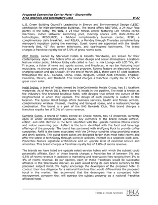 Proposed Convention Center Hotel - Sharonville
Area Analysis and Descriptive Data B-37
U.S. Green Building Council’s Leadership in Energy and Environmental Design (LEED)
certification for high-performance buildings. The brand offers RESTORE, a 24-hour food
pantry in the lobby, MOTION, a 24-hour fitness center featuring Life Fitness cardio
machines, indoor saltwater swimming pool, meeting spaces with state-of-the-art
technologies, RESOURCE, a 24-hour complimentary business center, RISE, a
complimentary daily breakfast, and RELAX, a Monday through Thursday complimentary
manager’s reception during the evenings. Guest rooms are appointed with the Westin
Heavenly Bed, 42” flat screen televisions, and spa-inspired bathrooms. The brand
charges a franchise royalty fee of 5.5% of gross rooms sales.
Aloft Hotels, owned by Starwood Hotels & Resorts Worldwide, are known for their
contemporary style. The hotels offer an urban design and social atmosphere. Locations
feature indoor pools; 24-hour lobby café called re:fuel; re:mix Lounge with LCD TVs, Wi-
Fi access, a ticker of news and sports scores, and fireplaces; w xyz bar featuring local
musicians; re:charge gym; and a dog care program. Rooms feature an electronic device
charging station and spa shower. By the end of March 2013, there were 67 Aloft locations
throughout the U.S., Canada, China, India, Belgium, United Arab Emirates, England,
Columbia, Mexico, and Thailand. This brand charges a franchise royalty fee of 5.5% of
gross room sales.
Hotel Indigo, a brand of hotels owned by InterContinental Hotels Group, has 51 locations
worldwide. As of March 2013, there were 41 hotels in the pipeline. The hotel is known as
the industry’s first branded boutique hotel, with designs that reflect the culture of the
neighborhood in which they operate. The design of each property is custom to the
location. The typical Hotel Indigo offers business services, health and fitness centers,
complimentary wireless Internet, meeting and banquet space, and a restaurant/lounge
combination. The brand is a part of the IHG Rewards Club. This brand charges a
franchise royalty fee of 5.0% of rooms revenue.
Cambria Suites, a brand of hotels owned by Choice Hotels, has 45 properties currently
open or under development worldwide. Key elements of the brand include refresh,
reflect, and refill. Refresh is the term identified with the upscale Cambria fitness center
and indoor swimming pool. Reflect is the term identified with the food and beverage
offerings of the property. The brand has partnered with Wolfgang Puck to provide coffee
specialties. Refill is the term associated with the 24-hour sundries shop providing snacks
and drink options. The guest room suites are designed larger than most hotel rooms and
offer the latest in technology through wired or wireless Internet in a separate work area.
Properties feature signature architecture and an upscale level of essential service and
amenities. This brand charges a franchise royalty fee of 5.0% of rooms revenue.
The brands we have listed are upscale select-service hotels with which the subject could
potentially affiliate. Each of these brands charges a franchise fee of between 5% and
5.5% of rooms revenue in addition to marketing and reservation fees ranging from 3% to
4% of rooms revenue. In our opinion, each of these franchises would be successful
affiliates in the Sharonville market, as each would bring its own brand currency to the
proposed subject hotel. We highly encourage the developers of the proposed hotel to
conduct their due diligence for a national franchise that would differentiate the proposed
hotel in the market. We recommend that the developers hire a competent hotel
management company that will operate the subject property as a national franchise
affiliated hotel.
 