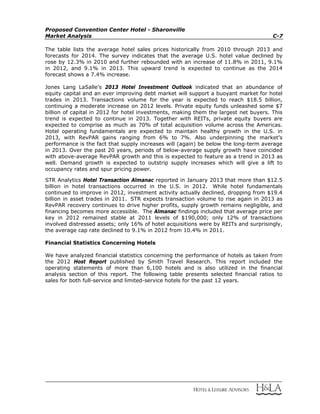 Proposed Convention Center Hotel - Sharonville
Market Analysis C-7
The table lists the average hotel sales prices historically from 2010 through 2013 and
forecasts for 2014. The survey indicates that the average U.S. hotel value declined by
rose by 12.3% in 2010 and further rebounded with an increase of 11.8% in 2011, 9.1%
in 2012, and 9.1% in 2013. This upward trend is expected to continue as the 2014
forecast shows a 7.4% increase.
Jones Lang LaSalle’s 2013 Hotel Investment Outlook indicated that an abundance of
equity capital and an ever improving debt market will support a buoyant market for hotel
trades in 2013. Transactions volume for the year is expected to reach $18.5 billion,
continuing a moderate increase on 2012 levels. Private equity funds unleashed some $7
billion of capital in 2012 for hotel investments, making them the largest net buyers. This
trend is expected to continue in 2013. Together with REITs, private equity buyers are
expected to comprise as much as 70% of total acquisition volume across the Americas.
Hotel operating fundamentals are expected to maintain healthy growth in the U.S. in
2013, with RevPAR gains ranging from 6% to 7%. Also underpinning the market’s
performance is the fact that supply increases will (again) be below the long-term average
in 2013. Over the past 20 years, periods of below-average supply growth have coincided
with above-average RevPAR growth and this is expected to feature as a trend in 2013 as
well. Demand growth is expected to outstrip supply increases which will give a lift to
occupancy rates and spur pricing power.
STR Analytics Hotel Transaction Almanac reported in January 2013 that more than $12.5
billion in hotel transactions occurred in the U.S. in 2012. While hotel fundamentals
continued to improve in 2012, investment activity actually declined, dropping from $19.4
billion in asset trades in 2011. STR expects transaction volume to rise again in 2013 as
RevPAR recovery continues to drive higher profits, supply growth remains negligible, and
financing becomes more accessible. The Almanac findings included that average price per
key in 2012 remained stable at 2011 levels of $190,000; only 12% of transactions
involved distressed assets; only 16% of hotel acquisitions were by REITs and surprisingly,
the average cap rate declined to 9.1% in 2012 from 10.4% in 2011.
Financial Statistics Concerning Hotels
We have analyzed financial statistics concerning the performance of hotels as taken from
the 2012 Host Report published by Smith Travel Research. This report included the
operating statements of more than 6,100 hotels and is also utilized in the financial
analysis section of this report. The following table presents selected financial ratios to
sales for both full-service and limited-service hotels for the past 12 years.
 