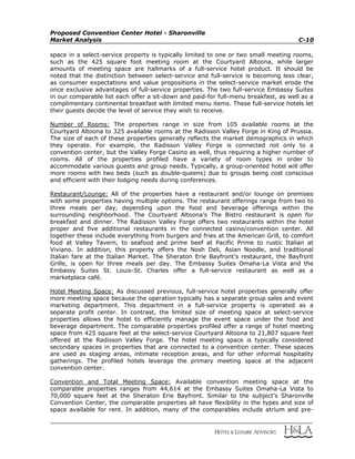Proposed Convention Center Hotel - Sharonville
Market Analysis C-10
space in a select-service property is typically limited to one or two small meeting rooms,
such as the 425 square foot meeting room at the Courtyard Altoona, while larger
amounts of meeting space are hallmarks of a full-service hotel product. It should be
noted that the distinction between select-service and full-service is becoming less clear,
as consumer expectations and value propositions in the select-service market erode the
once exclusive advantages of full-service properties. The two full-service Embassy Suites
in our comparable list each offer a sit-down and paid-for full-menu breakfast, as well as a
complimentary continental breakfast with limited menu items. These full-service hotels let
their guests decide the level of service they wish to receive.
Number of Rooms: The properties range in size from 105 available rooms at the
Courtyard Altoona to 325 available rooms at the Radisson Valley Forge in King of Prussia.
The size of each of these properties generally reflects the market demographics in which
they operate. For example, the Radisson Valley Forge is connected not only to a
convention center, but the Valley Forge Casino as well, thus requiring a higher number of
rooms. All of the properties profiled have a variety of room types in order to
accommodate various guests and group needs. Typically, a group-oriented hotel will offer
more rooms with two beds (such as double-queens) due to groups being cost conscious
and efficient with their lodging needs during conferences.
Restaurant/Lounge: All of the properties have a restaurant and/or lounge on premises
with some properties having multiple options. The restaurant offerings range from two to
three meals per day, depending upon the food and beverage offerings within the
surrounding neighborhood. The Courtyard Altoona’s The Bistro restaurant is open for
breakfast and dinner. The Radisson Valley Forge offers two restaurants within the hotel
proper and five additional restaurants in the connected casino/convention center. All
together these include everything from burgers and fries at the American Grill, to comfort
food at Valley Tavern, to seafood and prime beef at Pacific Prime to rustic Italian at
Viviano. In addition, this property offers the Nosh Deli, Asian Noodle, and traditional
Italian fare at the Italian Market. The Sheraton Erie Bayfront’s restaurant, the Bayfront
Grille, is open for three meals per day. The Embassy Suites Omaha-La Vista and the
Embassy Suites St. Louis-St. Charles offer a full-service restaurant as well as a
marketplace café.
Hotel Meeting Space: As discussed previous, full-service hotel properties generally offer
more meeting space because the operation typically has a separate group sales and event
marketing department. This department in a full-service property is operated as a
separate profit center. In contrast, the limited size of meeting space at select-service
properties allows the hotel to efficiently manage the event space under the food and
beverage department. The comparable properties profiled offer a range of hotel meeting
space from 425 square feet at the select-service Courtyard Altoona to 21,807 square feet
offered at the Radisson Valley Forge. The hotel meeting space is typically considered
secondary spaces in properties that are connected to a convention center. These spaces
are used as staging areas, intimate reception areas, and for other informal hospitality
gatherings. The profiled hotels leverage the primary meeting space at the adjacent
convention center.
Convention and Total Meeting Space: Available convention meeting space at the
comparable properties ranges from 44,614 at the Embassy Suites Omaha-La Vista to
70,000 square feet at the Sheraton Erie Bayfront. Similar to the subject’s Sharonville
Convention Center, the comparable properties all have flexibility in the types and size of
space available for rent. In addition, many of the comparables include atrium and pre-
 