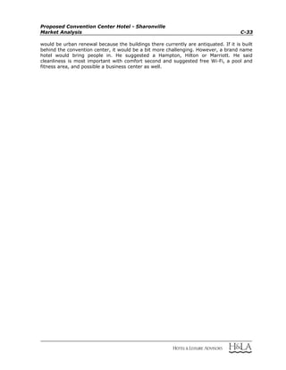 Proposed Convention Center Hotel - Sharonville
Market Analysis C-33
would be urban renewal because the buildings there currently are antiquated. If it is built
behind the convention center, it would be a bit more challenging. However, a brand name
hotel would bring people in. He suggested a Hampton, Hilton or Marriott. He said
cleanliness is most important with comfort second and suggested free Wi-Fi, a pool and
fitness area, and possible a business center as well.
 