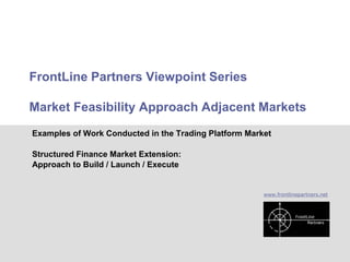 FrontLine Partners Viewpoint Series

        Market Feasibility Approach Adjacent Markets
         Examples of Work Conducted in the Trading Platform Market

         Structured Finance Market Extension:
         Approach to Build / Launch / Execute


                                                                www.frontlinepartners.net




Work Examples – Market Feasibility                                                          1
 