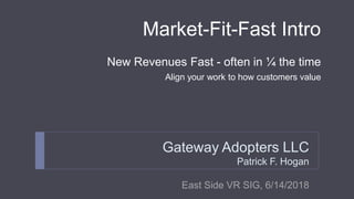 Market-Fit-Fast Intro
New Revenues Fast - often in ¼ the time
Align your work to how customers value
Gateway Adopters LLC
Patrick F. Hogan
East Side VR SIG, 6/14/2018
 