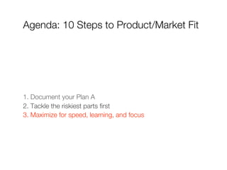 Agenda: 10 Steps to Product/Market Fit




1. Document your Plan A
2. Tackle the riskiest parts first
3. Maximize for speed, learning, and focus
 