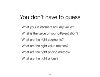 You don’t have to guess
What your customers actually value?
What is the value of your differentiation?
What are the right segments?
What are the right value metrics?
What are the right pricing metrics?
What are the right prices?
103
 