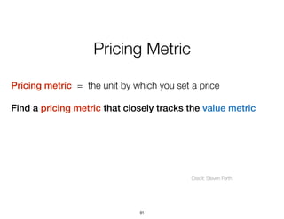 Pricing Metric
Pricing metric = the unit by which you set a price
Find a pricing metric that closely tracks the value metr...