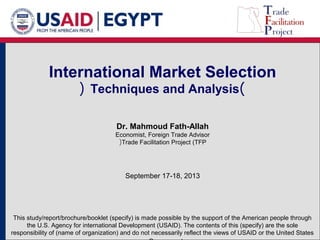 International Market Selection 
( Techniques and Analysis) 
Dr. Mahmoud Fath-Allah 
Economist, Foreign Trade Advisor 
(Trade Facilitation Project (TFP 
September 17-18, 2013 
This study/report/brochure/booklet (specify) is made possible by the support of the American people through 
the U.S. Agency for international Development (USAID). The contents of this (specify) are the sole 
responsibility of (name of organization) and do not necessarily reflect the views of USAID or the United States 
. Government 
 