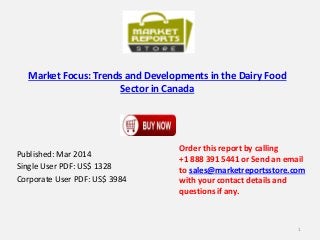 Market Focus: Trends and Developments in the Dairy Food
Sector in Canada
Published: Mar 2014
Single User PDF: US$ 1328
Corporate User PDF: US$ 3984
Order this report by calling
+1 888 391 5441 or Send an email
to sales@marketreportsstore.com
with your contact details and
questions if any.
1
 