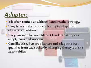 Adapter:
 It is often termed as white collared market strategy.
 They have similar products but try to adapt from
closest competition.
 They can soon become Market Leaders as they can
adapt, learn and improve.
 Cars like Alto, Zen are adapters and adapt the best
qualities from each other by changing the style of the
automobiles.
10
 