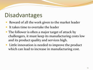 Disadvantages
 Reward of all the work given to the market leader
 It takes time to overtake the leader
 The follower is often a major target of attack by
challengers, it must keep its manufacturing costs low
and its product quality and services high.
 Little innovation is needed to improve the product
which can lead to increase in manufacturing cost.
14
 