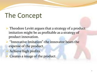The Concept
 Theodore Levitt argues that a strategy of a product
imitation might be as profitable as a strategy of
product innovation.
 “Innovative Imitation”-the innovator bears the
expense of the product.
 Achieve high profits.
 Creates a image of the product.
2
 