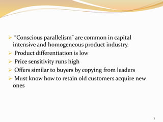  “Conscious parallelism” are common in capital
intensive and homogeneous product industry.
 Product differentiation is low
 Price sensitivity runs high
 Offers similar to buyers by copying from leaders
 Must know how to retain old customers acquire new
ones
3
 