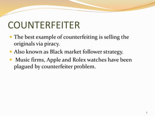 COUNTERFEITER
 The best example of counterfeiting is selling the
originals via piracy.
 Also known as Black market follower strategy.
 Music firms, Apple and Rolex watches have been
plagued by counterfeiter problem.
5
 