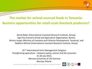 Joint project of the World Bank, FAO, AU-IBAR, ILRI with support from the Gates Foundation
The market for animal-sourced foods in Tanzania:
Business opportunities for small-scale livestock producers?
Derek Baker (International Livestock Research Institute, Kenya),
Ugo Pica-Ciamarra (Food and Agriculture Organization, Rome),
Nsiima Longin (Ministry of Livestock and Fisheries Development, Tanzania), and
Nadhem Mtimet (International Livestock Research Institute, Kenya)
19 th International Farm Management Congress
Transforming agriculture – between policy, science and the consumer
21-26 July 2013,
Warsaw University of Life Sciences
Warsaw, Poland
 