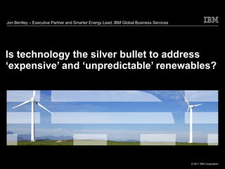 Is technology the silver bullet to address ‘expensive’ and ‘unpredictable’ renewables? Jon Bentley –  Executive Partner and Smarter Energy Lead, IBM Global Business Services 