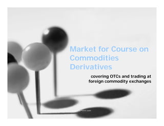 Market for Course on
Commodities
Derivatives
                      covering OTCs and trading at
                     foreign commodity exchanges




Prepared by Puneet Gulati                        1
 