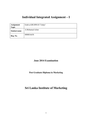 1
Individual Integrated Assignment – I
June 2014 Examination
Post Graduate Diploma in Marketing
Sri Lanka Institute of Marketing
Assignment
Topic
Grab-a-GRUBWAY Today!
Student name
A.Mohamed Azhar
Reg. No.
0000016630
 