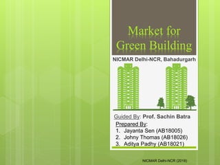 Market for
Green Building
Guided By: Prof. Sachin Batra
NICMAR Delhi-NCR, Bahadurgarh
Prepared By:
1. Jayanta Sen (AB18005)
2. Johny Thomas (AB18026)
3. Aditya Padhy (AB18021)
NICMAR Delhi-NCR (2018)
 
