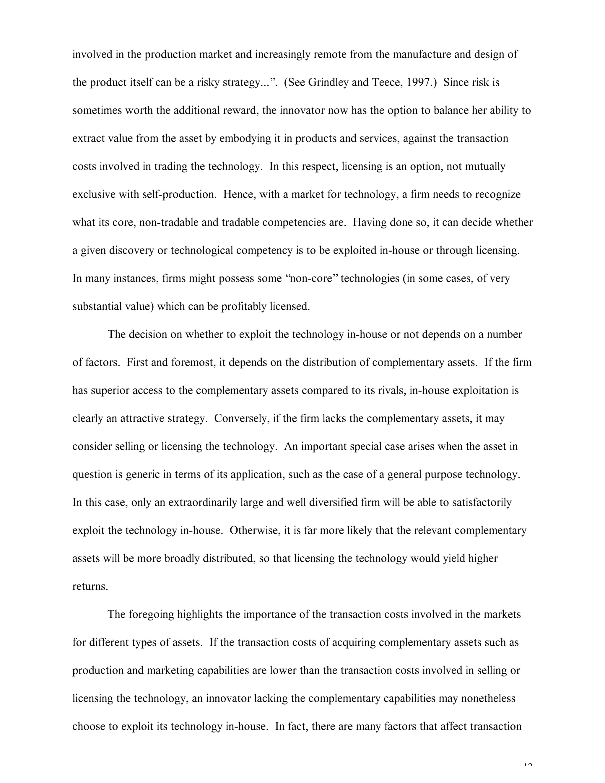 12
involved in the production market and increasingly remote from the manufacture and design of
the product itself can be a risky strategy...”. (See Grindley and Teece, 1997.) Since risk is
sometimes worth the additional reward, the innovator now has the option to balance her ability to
extract value from the asset by embodying it in products and services, against the transaction
costs involved in trading the technology. In this respect, licensing is an option, not mutually
exclusive with self-production. Hence, with a market for technology, a firm needs to recognize
what its core, non-tradable and tradable competencies are. Having done so, it can decide whether
a given discovery or technological competency is to be exploited in-house or through licensing.
In many instances, firms might possess some “non-core”technologies (in some cases, of very
substantial value) which can be profitably licensed.
The decision on whether to exploit the technology in-house or not depends on a number
of factors. First and foremost, it depends on the distribution of complementary assets. If the firm
has superior access to the complementary assets compared to its rivals, in-house exploitation is
clearly an attractive strategy. Conversely, if the firm lacks the complementary assets, it may
consider selling or licensing the technology. An important special case arises when the asset in
question is generic in terms of its application, such as the case of a general purpose technology.
In this case, only an extraordinarily large and well diversified firm will be able to satisfactorily
exploit the technology in-house. Otherwise, it is far more likely that the relevant complementary
assets will be more broadly distributed, so that licensing the technology would yield higher
returns.
The foregoing highlights the importance of the transaction costs involved in the markets
for different types of assets. If the transaction costs of acquiring complementary assets such as
production and marketing capabilities are lower than the transaction costs involved in selling or
licensing the technology, an innovator lacking the complementary capabilities may nonetheless
choose to exploit its technology in-house. In fact, there are many factors that affect transaction
 