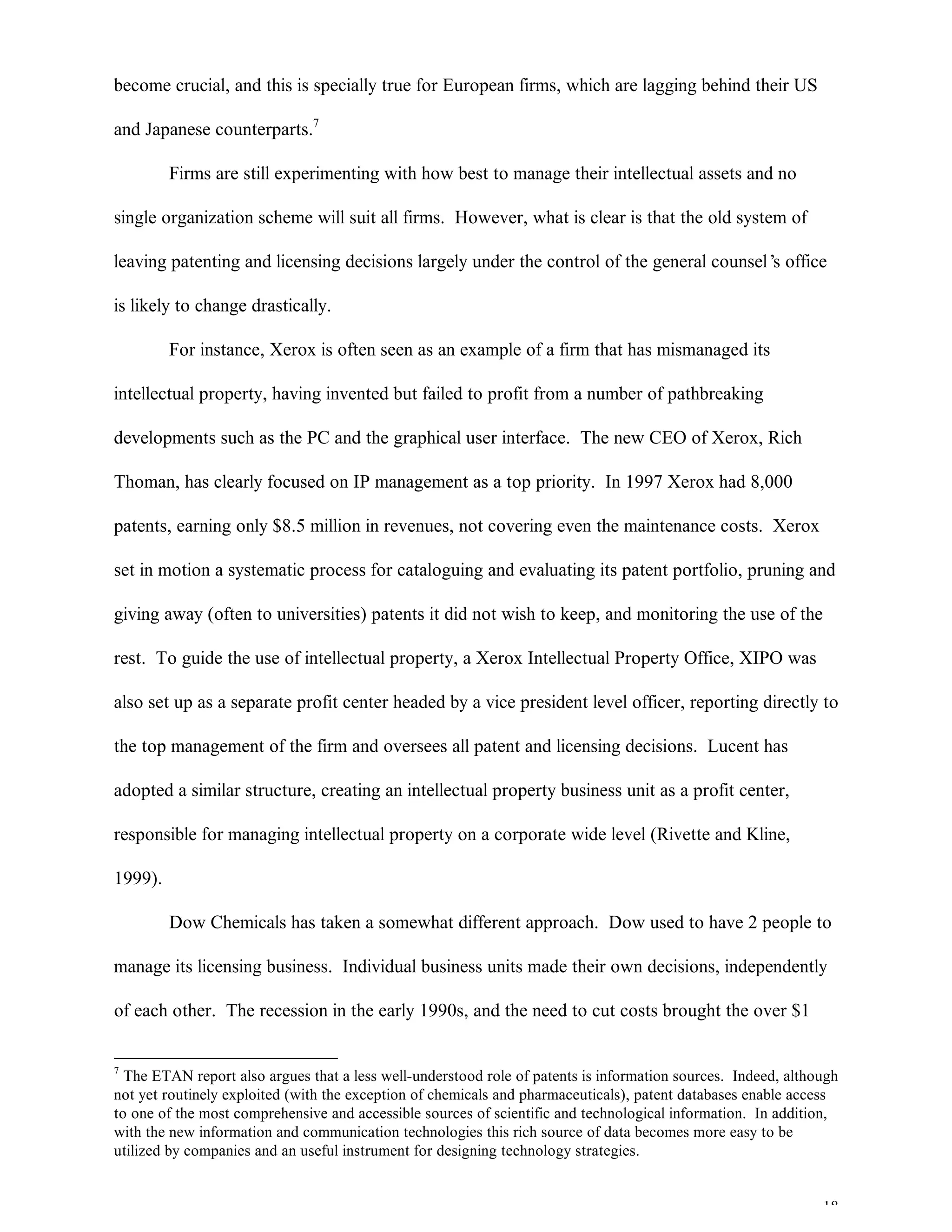18
become crucial, and this is specially true for European firms, which are lagging behind their US
and Japanese counterparts.7
Firms are still experimenting with how best to manage their intellectual assets and no
single organization scheme will suit all firms. However, what is clear is that the old system of
leaving patenting and licensing decisions largely under the control of the general counsel’s office
is likely to change drastically.
For instance, Xerox is often seen as an example of a firm that has mismanaged its
intellectual property, having invented but failed to profit from a number of pathbreaking
developments such as the PC and the graphical user interface. The new CEO of Xerox, Rich
Thoman, has clearly focused on IP management as a top priority. In 1997 Xerox had 8,000
patents, earning only $8.5 million in revenues, not covering even the maintenance costs. Xerox
set in motion a systematic process for cataloguing and evaluating its patent portfolio, pruning and
giving away (often to universities) patents it did not wish to keep, and monitoring the use of the
rest. To guide the use of intellectual property, a Xerox Intellectual Property Office, XIPO was
also set up as a separate profit center headed by a vice president level officer, reporting directly to
the top management of the firm and oversees all patent and licensing decisions. Lucent has
adopted a similar structure, creating an intellectual property business unit as a profit center,
responsible for managing intellectual property on a corporate wide level (Rivette and Kline,
1999).
Dow Chemicals has taken a somewhat different approach. Dow used to have 2 people to
manage its licensing business. Individual business units made their own decisions, independently
of each other. The recession in the early 1990s, and the need to cut costs brought the over $1
7
The ETAN report also argues that a less well-understood role of patents is information sources. Indeed, although
not yet routinely exploited (with the exception of chemicals and pharmaceuticals), patent databases enable access
to one of the most comprehensive and accessible sources of scientific and technological information. In addition,
with the new information and communication technologies this rich source of data becomes more easy to be
utilized by companies and an useful instrument for designing technology strategies.
 