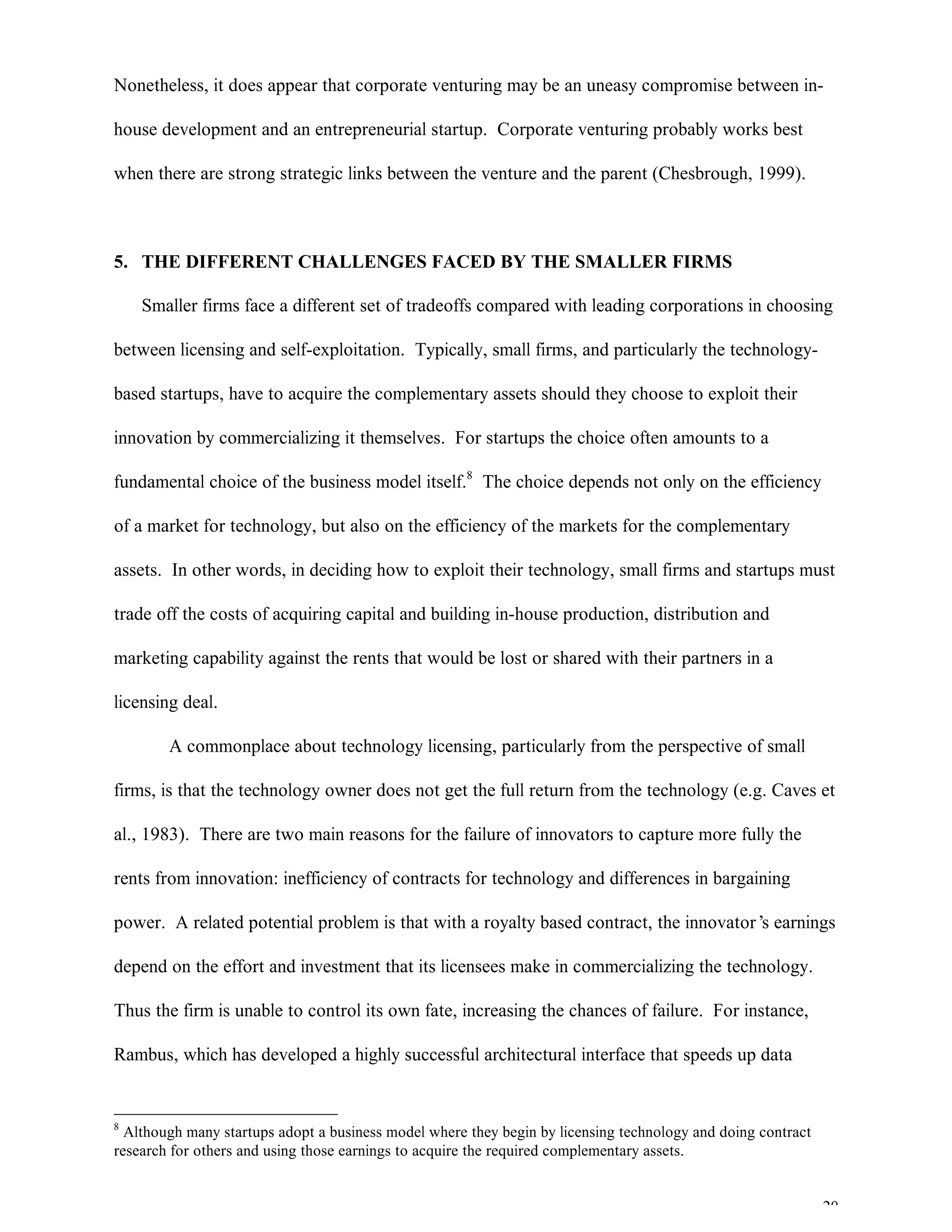 20
Nonetheless, it does appear that corporate venturing may be an uneasy compromise between in-
house development and an entrepreneurial startup. Corporate venturing probably works best
when there are strong strategic links between the venture and the parent (Chesbrough, 1999).
5. THE DIFFERENT CHALLENGES FACED BY THE SMALLER FIRMS
Smaller firms face a different set of tradeoffs compared with leading corporations in choosing
between licensing and self-exploitation. Typically, small firms, and particularly the technology-
based startups, have to acquire the complementary assets should they choose to exploit their
innovation by commercializing it themselves. For startups the choice often amounts to a
fundamental choice of the business model itself.8
The choice depends not only on the efficiency
of a market for technology, but also on the efficiency of the markets for the complementary
assets. In other words, in deciding how to exploit their technology, small firms and startups must
trade off the costs of acquiring capital and building in-house production, distribution and
marketing capability against the rents that would be lost or shared with their partners in a
licensing deal.
A commonplace about technology licensing, particularly from the perspective of small
firms, is that the technology owner does not get the full return from the technology (e.g. Caves et
al., 1983). There are two main reasons for the failure of innovators to capture more fully the
rents from innovation: inefficiency of contracts for technology and differences in bargaining
power. A related potential problem is that with a royalty based contract, the innovator’s earnings
depend on the effort and investment that its licensees make in commercializing the technology.
Thus the firm is unable to control its own fate, increasing the chances of failure. For instance,
Rambus, which has developed a highly successful architectural interface that speeds up data
8
Although many startups adopt a business model where they begin by licensing technology and doing contract
research for others and using those earnings to acquire the required complementary assets.
 