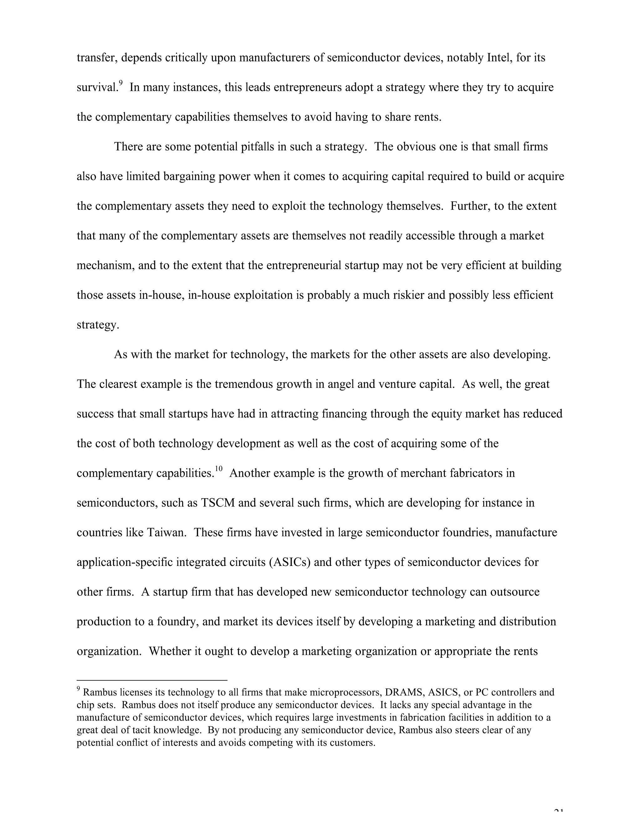 21
transfer, depends critically upon manufacturers of semiconductor devices, notably Intel, for its
survival.9
In many instances, this leads entrepreneurs adopt a strategy where they try to acquire
the complementary capabilities themselves to avoid having to share rents.
There are some potential pitfalls in such a strategy. The obvious one is that small firms
also have limited bargaining power when it comes to acquiring capital required to build or acquire
the complementary assets they need to exploit the technology themselves. Further, to the extent
that many of the complementary assets are themselves not readily accessible through a market
mechanism, and to the extent that the entrepreneurial startup may not be very efficient at building
those assets in-house, in-house exploitation is probably a much riskier and possibly less efficient
strategy.
As with the market for technology, the markets for the other assets are also developing.
The clearest example is the tremendous growth in angel and venture capital. As well, the great
success that small startups have had in attracting financing through the equity market has reduced
the cost of both technology development as well as the cost of acquiring some of the
complementary capabilities.10
Another example is the growth of merchant fabricators in
semiconductors, such as TSCM and several such firms, which are developing for instance in
countries like Taiwan. These firms have invested in large semiconductor foundries, manufacture
application-specific integrated circuits (ASICs) and other types of semiconductor devices for
other firms. A startup firm that has developed new semiconductor technology can outsource
production to a foundry, and market its devices itself by developing a marketing and distribution
organization. Whether it ought to develop a marketing organization or appropriate the rents
9
Rambus licenses its technology to all firms that make microprocessors, DRAMS, ASICS, or PC controllers and
chip sets. Rambus does not itself produce any semiconductor devices. It lacks any special advantage in the
manufacture of semiconductor devices, which requires large investments in fabrication facilities in addition to a
great deal of tacit knowledge. By not producing any semiconductor device, Rambus also steers clear of any
potential conflict of interests and avoids competing with its customers.
 