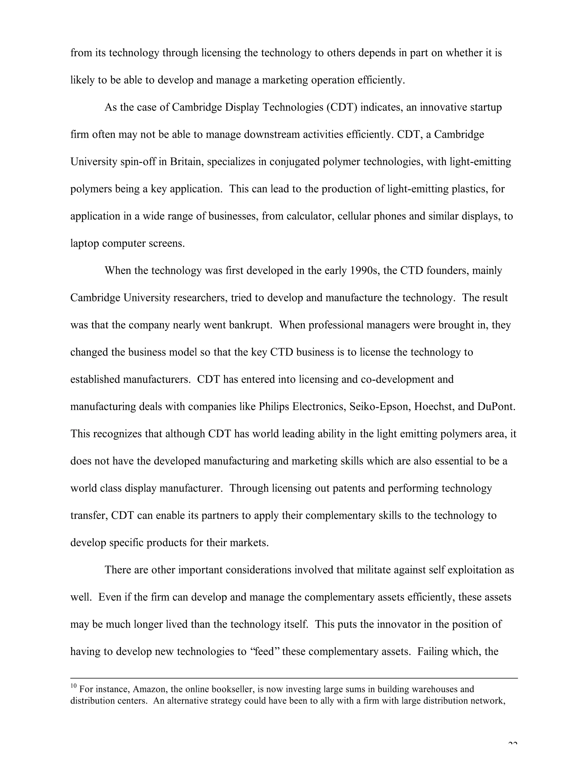 22
from its technology through licensing the technology to others depends in part on whether it is
likely to be able to develop and manage a marketing operation efficiently.
As the case of Cambridge Display Technologies (CDT) indicates, an innovative startup
firm often may not be able to manage downstream activities efficiently. CDT, a Cambridge
University spin-off in Britain, specializes in conjugated polymer technologies, with light-emitting
polymers being a key application. This can lead to the production of light-emitting plastics, for
application in a wide range of businesses, from calculator, cellular phones and similar displays, to
laptop computer screens.
When the technology was first developed in the early 1990s, the CTD founders, mainly
Cambridge University researchers, tried to develop and manufacture the technology. The result
was that the company nearly went bankrupt. When professional managers were brought in, they
changed the business model so that the key CTD business is to license the technology to
established manufacturers. CDT has entered into licensing and co-development and
manufacturing deals with companies like Philips Electronics, Seiko-Epson, Hoechst, and DuPont.
This recognizes that although CDT has world leading ability in the light emitting polymers area, it
does not have the developed manufacturing and marketing skills which are also essential to be a
world class display manufacturer. Through licensing out patents and performing technology
transfer, CDT can enable its partners to apply their complementary skills to the technology to
develop specific products for their markets.
There are other important considerations involved that militate against self exploitation as
well. Even if the firm can develop and manage the complementary assets efficiently, these assets
may be much longer lived than the technology itself. This puts the innovator in the position of
having to develop new technologies to “feed”these complementary assets. Failing which, the
10
For instance, Amazon, the online bookseller, is now investing large sums in building warehouses and
distribution centers. An alternative strategy could have been to ally with a firm with large distribution network,
 