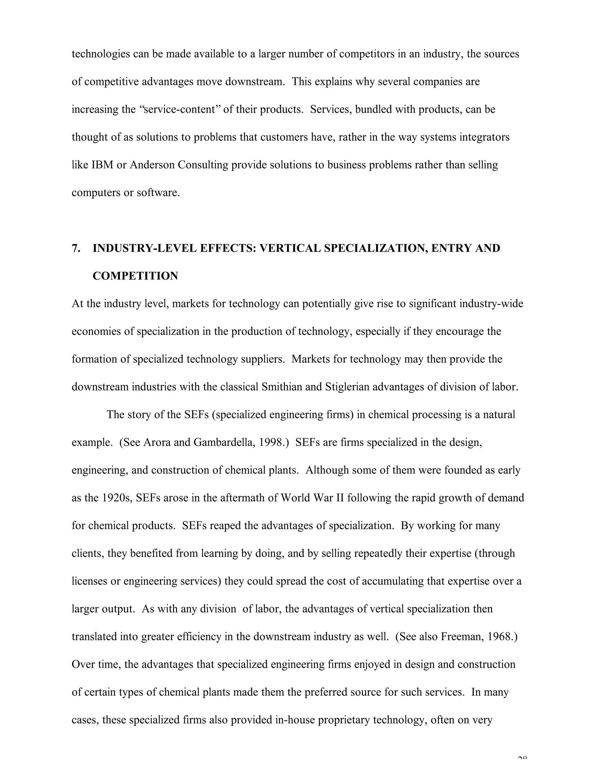 28
technologies can be made available to a larger number of competitors in an industry, the sources
of competitive advantages move downstream. This explains why several companies are
increasing the “service-content”of their products. Services, bundled with products, can be
thought of as solutions to problems that customers have, rather in the way systems integrators
like IBM or Anderson Consulting provide solutions to business problems rather than selling
computers or software.
7. INDUSTRY-LEVEL EFFECTS: VERTICAL SPECIALIZATION, ENTRY AND
COMPETITION
At the industry level, markets for technology can potentially give rise to significant industry-wide
economies of specialization in the production of technology, especially if they encourage the
formation of specialized technology suppliers. Markets for technology may then provide the
downstream industries with the classical Smithian and Stiglerian advantages of division of labor.
The story of the SEFs (specialized engineering firms) in chemical processing is a natural
example. (See Arora and Gambardella, 1998.) SEFs are firms specialized in the design,
engineering, and construction of chemical plants. Although some of them were founded as early
as the 1920s, SEFs arose in the aftermath of World War II following the rapid growth of demand
for chemical products. SEFs reaped the advantages of specialization. By working for many
clients, they benefited from learning by doing, and by selling repeatedly their expertise (through
licenses or engineering services) they could spread the cost of accumulating that expertise over a
larger output. As with any division of labor, the advantages of vertical specialization then
translated into greater efficiency in the downstream industry as well. (See also Freeman, 1968.)
Over time, the advantages that specialized engineering firms enjoyed in design and construction
of certain types of chemical plants made them the preferred source for such services. In many
cases, these specialized firms also provided in-house proprietary technology, often on very
 