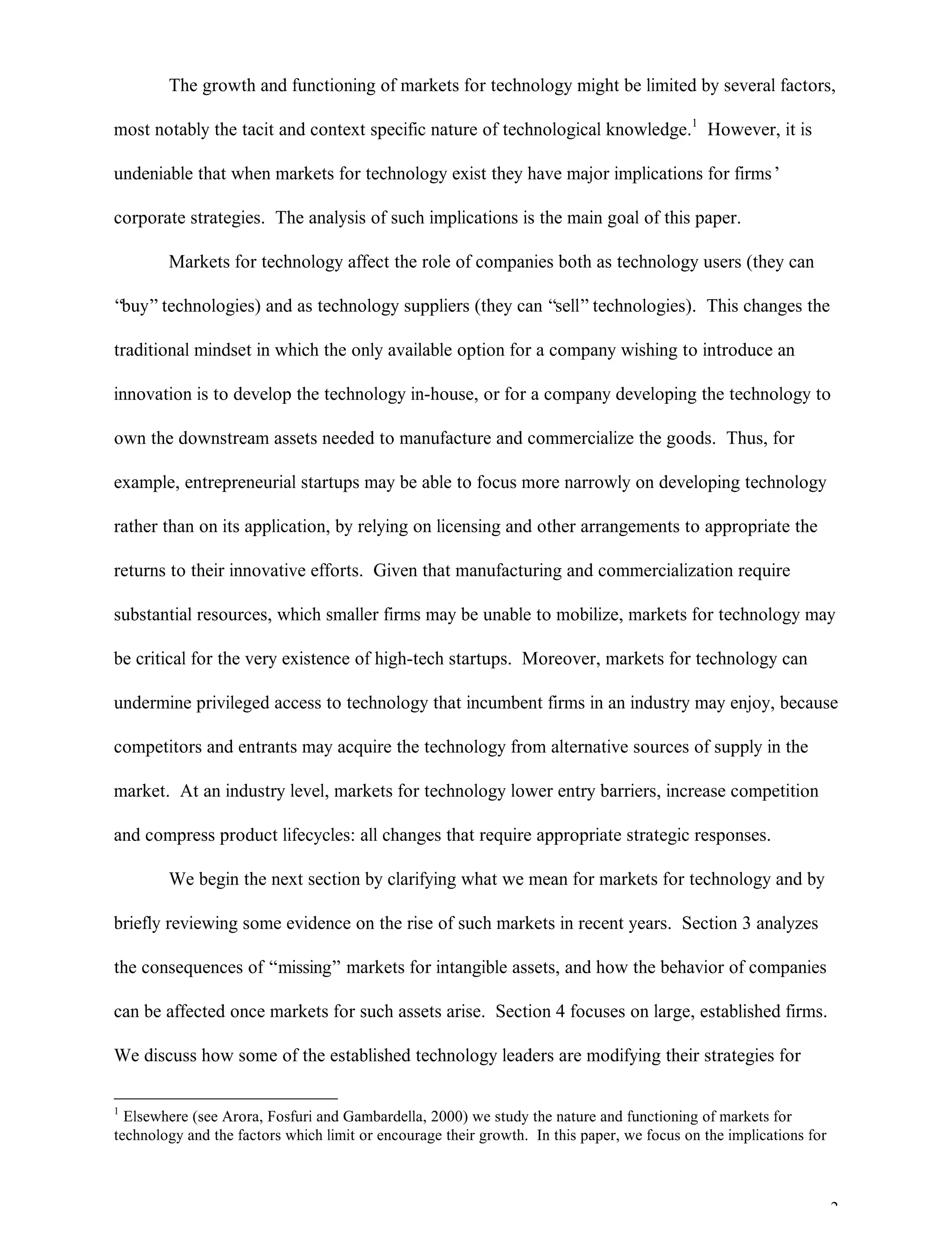 2
The growth and functioning of markets for technology might be limited by several factors,
most notably the tacit and context specific nature of technological knowledge.1
However, it is
undeniable that when markets for technology exist they have major implications for firms’
corporate strategies. The analysis of such implications is the main goal of this paper.
Markets for technology affect the role of companies both as technology users (they can
“buy”technologies) and as technology suppliers (they can “sell”technologies). This changes the
traditional mindset in which the only available option for a company wishing to introduce an
innovation is to develop the technology in-house, or for a company developing the technology to
own the downstream assets needed to manufacture and commercialize the goods. Thus, for
example, entrepreneurial startups may be able to focus more narrowly on developing technology
rather than on its application, by relying on licensing and other arrangements to appropriate the
returns to their innovative efforts. Given that manufacturing and commercialization require
substantial resources, which smaller firms may be unable to mobilize, markets for technology may
be critical for the very existence of high-tech startups. Moreover, markets for technology can
undermine privileged access to technology that incumbent firms in an industry may enjoy, because
competitors and entrants may acquire the technology from alternative sources of supply in the
market. At an industry level, markets for technology lower entry barriers, increase competition
and compress product lifecycles: all changes that require appropriate strategic responses.
We begin the next section by clarifying what we mean for markets for technology and by
briefly reviewing some evidence on the rise of such markets in recent years. Section 3 analyzes
the consequences of “missing” markets for intangible assets, and how the behavior of companies
can be affected once markets for such assets arise. Section 4 focuses on large, established firms.
We discuss how some of the established technology leaders are modifying their strategies for
1
Elsewhere (see Arora, Fosfuri and Gambardella, 2000) we study the nature and functioning of markets for
technology and the factors which limit or encourage their growth. In this paper, we focus on the implications for
 