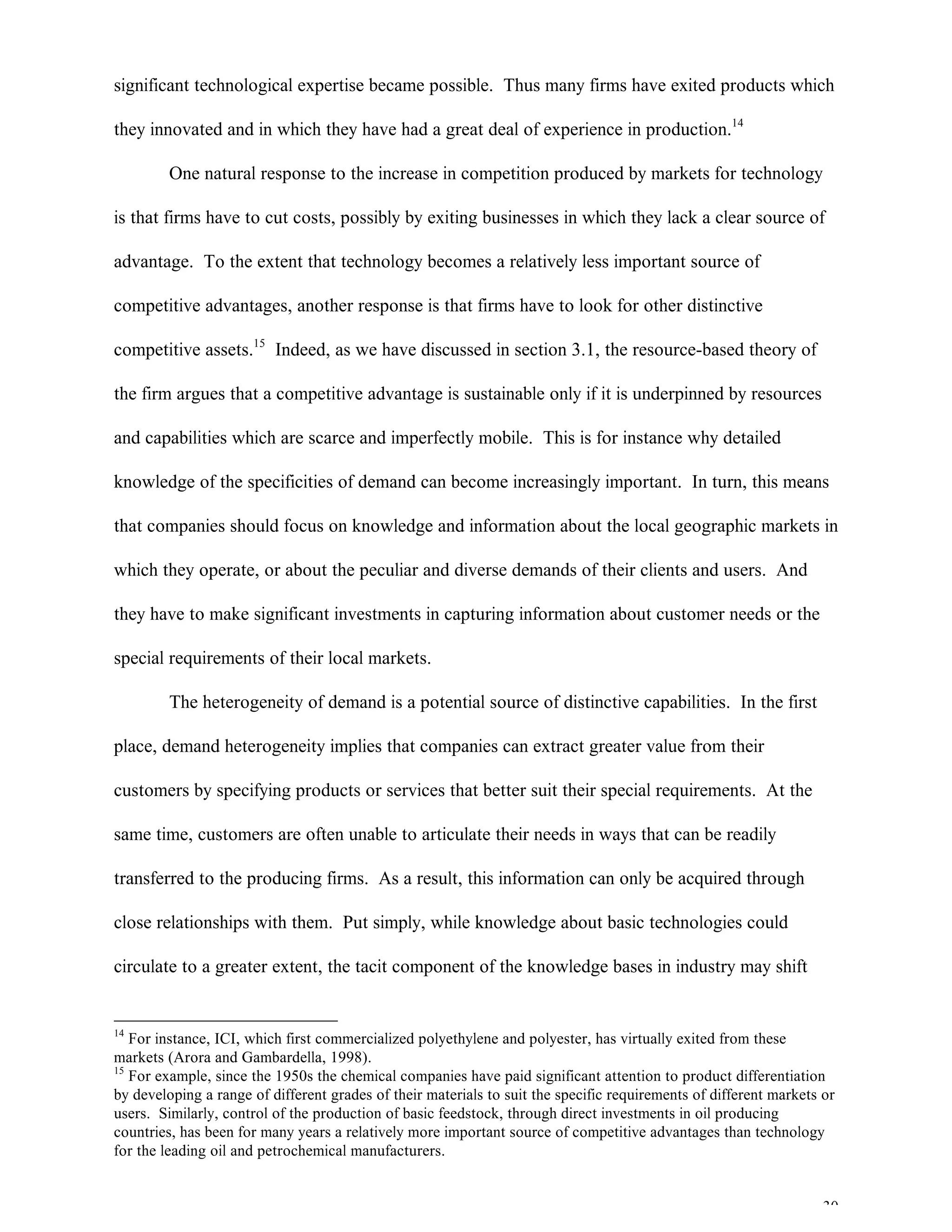 30
significant technological expertise became possible. Thus many firms have exited products which
they innovated and in which they have had a great deal of experience in production.14
One natural response to the increase in competition produced by markets for technology
is that firms have to cut costs, possibly by exiting businesses in which they lack a clear source of
advantage. To the extent that technology becomes a relatively less important source of
competitive advantages, another response is that firms have to look for other distinctive
competitive assets.15
Indeed, as we have discussed in section 3.1, the resource-based theory of
the firm argues that a competitive advantage is sustainable only if it is underpinned by resources
and capabilities which are scarce and imperfectly mobile. This is for instance why detailed
knowledge of the specificities of demand can become increasingly important. In turn, this means
that companies should focus on knowledge and information about the local geographic markets in
which they operate, or about the peculiar and diverse demands of their clients and users. And
they have to make significant investments in capturing information about customer needs or the
special requirements of their local markets.
The heterogeneity of demand is a potential source of distinctive capabilities. In the first
place, demand heterogeneity implies that companies can extract greater value from their
customers by specifying products or services that better suit their special requirements. At the
same time, customers are often unable to articulate their needs in ways that can be readily
transferred to the producing firms. As a result, this information can only be acquired through
close relationships with them. Put simply, while knowledge about basic technologies could
circulate to a greater extent, the tacit component of the knowledge bases in industry may shift
14
For instance, ICI, which first commercialized polyethylene and polyester, has virtually exited from these
markets (Arora and Gambardella, 1998).
15
For example, since the 1950s the chemical companies have paid significant attention to product differentiation
by developing a range of different grades of their materials to suit the specific requirements of different markets or
users. Similarly, control of the production of basic feedstock, through direct investments in oil producing
countries, has been for many years a relatively more important source of competitive advantages than technology
for the leading oil and petrochemical manufacturers.
 