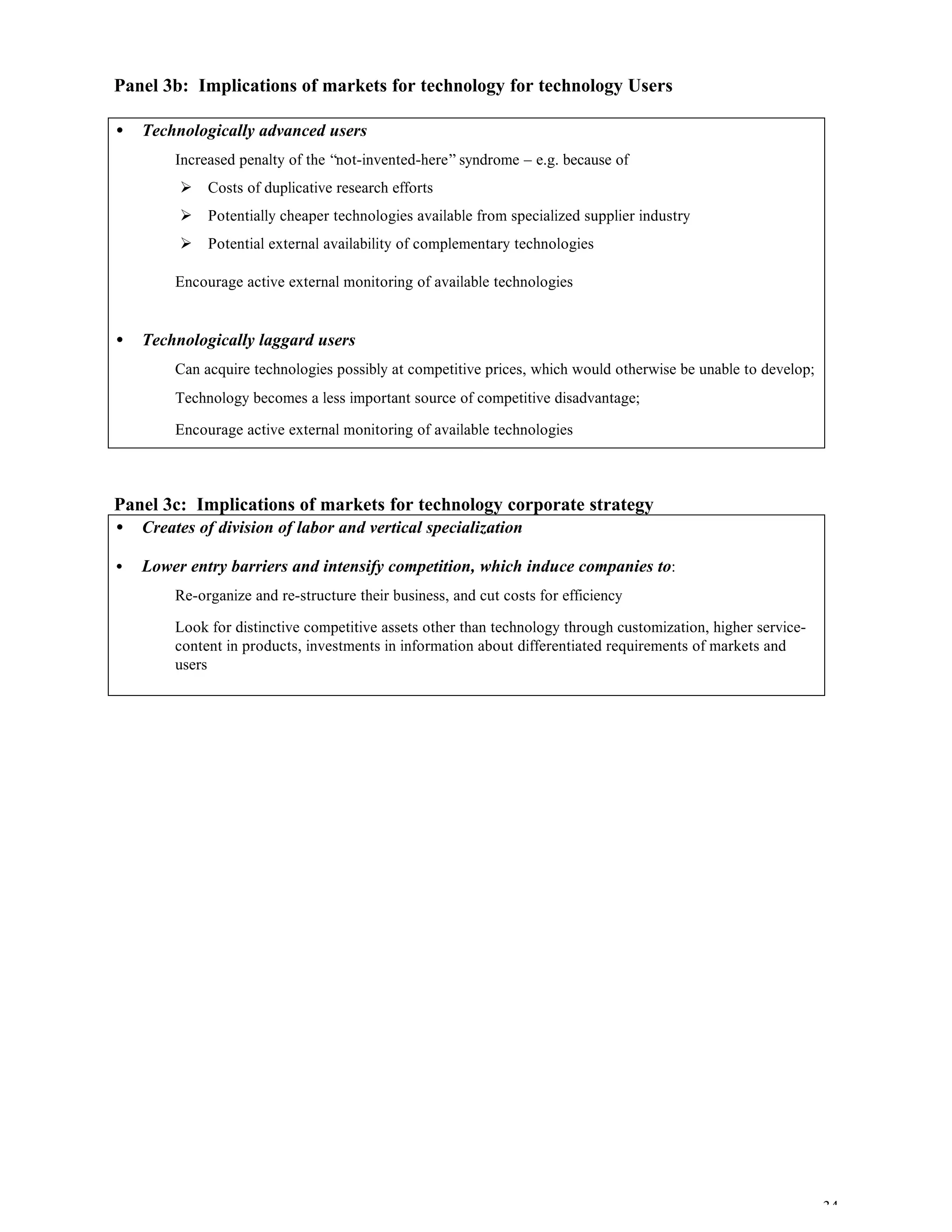 34
Panel 3b: Implications of markets for technology for technology Users
• Technologically advanced users
⇒ Increased penalty of the “not-invented-here” syndrome – e.g. because of
Ø Costs of duplicative research efforts
Ø Potentially cheaper technologies available from specialized supplier industry
Ø Potential external availability of complementary technologies
⇒ Encourage active external monitoring of available technologies
• Technologically laggard users
⇒ Can acquire technologies possibly at competitive prices, which would otherwise be unable to develop;
⇒ Technology becomes a less important source of competitive disadvantage;
⇒ Encourage active external monitoring of available technologies
Panel 3c: Implications of markets for technology corporate strategy
• Creates of division of labor and vertical specialization
• Lower entry barriers and intensify competition, which induce companies to:
⇒ Re-organize and re-structure their business, and cut costs for efficiency
⇒ Look for distinctive competitive assets other than technology through customization, higher service-
content in products, investments in information about differentiated requirements of markets and
users
 