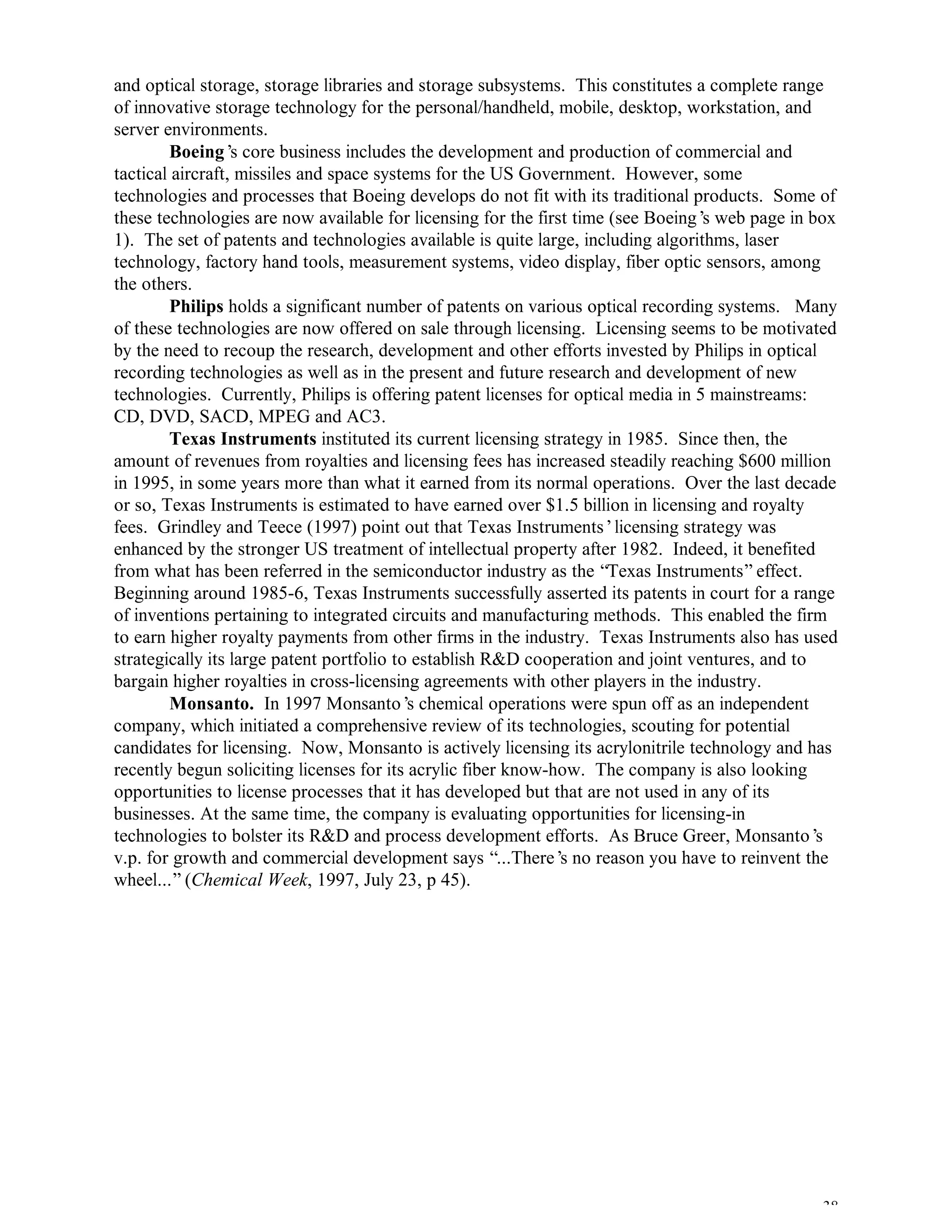 38
and optical storage, storage libraries and storage subsystems. This constitutes a complete range
of innovative storage technology for the personal/handheld, mobile, desktop, workstation, and
server environments.
Boeing’s core business includes the development and production of commercial and
tactical aircraft, missiles and space systems for the US Government. However, some
technologies and processes that Boeing develops do not fit with its traditional products. Some of
these technologies are now available for licensing for the first time (see Boeing’s web page in box
1). The set of patents and technologies available is quite large, including algorithms, laser
technology, factory hand tools, measurement systems, video display, fiber optic sensors, among
the others.
Philips holds a significant number of patents on various optical recording systems. Many
of these technologies are now offered on sale through licensing. Licensing seems to be motivated
by the need to recoup the research, development and other efforts invested by Philips in optical
recording technologies as well as in the present and future research and development of new
technologies. Currently, Philips is offering patent licenses for optical media in 5 mainstreams:
CD, DVD, SACD, MPEG and AC3.
Texas Instruments instituted its current licensing strategy in 1985. Since then, the
amount of revenues from royalties and licensing fees has increased steadily reaching $600 million
in 1995, in some years more than what it earned from its normal operations. Over the last decade
or so, Texas Instruments is estimated to have earned over $1.5 billion in licensing and royalty
fees. Grindley and Teece (1997) point out that Texas Instruments’licensing strategy was
enhanced by the stronger US treatment of intellectual property after 1982. Indeed, it benefited
from what has been referred in the semiconductor industry as the “Texas Instruments”effect.
Beginning around 1985-6, Texas Instruments successfully asserted its patents in court for a range
of inventions pertaining to integrated circuits and manufacturing methods. This enabled the firm
to earn higher royalty payments from other firms in the industry. Texas Instruments also has used
strategically its large patent portfolio to establish R&D cooperation and joint ventures, and to
bargain higher royalties in cross-licensing agreements with other players in the industry.
Monsanto. In 1997 Monsanto’s chemical operations were spun off as an independent
company, which initiated a comprehensive review of its technologies, scouting for potential
candidates for licensing. Now, Monsanto is actively licensing its acrylonitrile technology and has
recently begun soliciting licenses for its acrylic fiber know-how. The company is also looking
opportunities to license processes that it has developed but that are not used in any of its
businesses. At the same time, the company is evaluating opportunities for licensing-in
technologies to bolster its R&D and process development efforts. As Bruce Greer, Monsanto’s
v.p. for growth and commercial development says “...There’s no reason you have to reinvent the
wheel...”(Chemical Week, 1997, July 23, p 45).
 